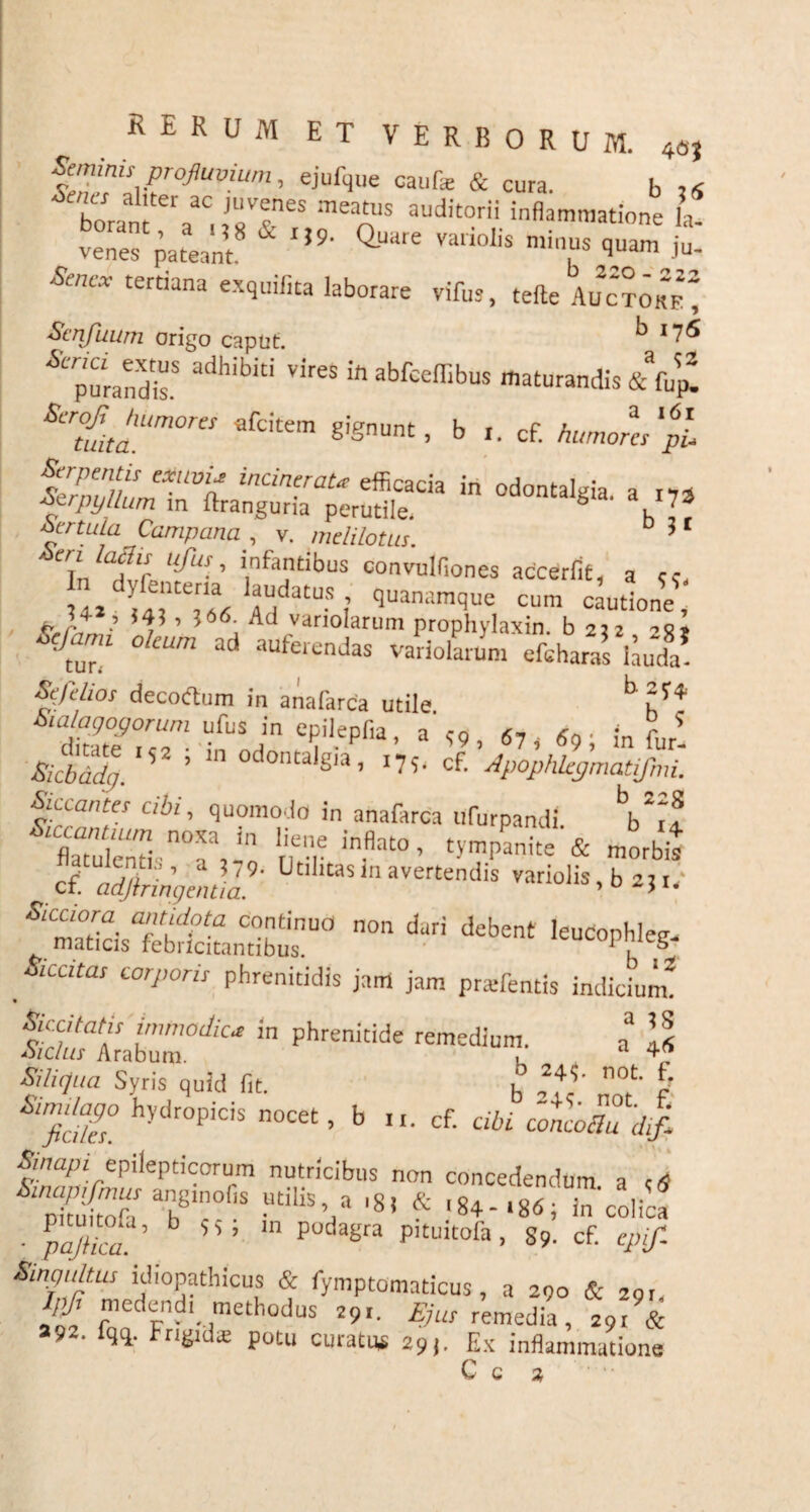 Seminis profluvium, ejufque caute & cura. b 24 hn a 'ter aC Juvenes «eatus auditorii inflammatione h Senex tertiana exquifita laborare vites, tefte Ahc?m“ Scnfuum origo caput. ^ 17^ * piandis5 adh'biti Vir6S ifl abfceffibus maturandis & tep! Sero^ humores afeitem gignunt, b r. cf. humores pl Serpentis exum* incineraU efficacia in odontalgia am Serpyllum m ftranguria perutile. g ' l7* ScrtuLa Campana , v. melilotus. 3 Tnlaf!,lUf“S-' i,nfantibus convulfiones accerfit, a u, fi atUS ? ‘Juanamque cum cautione, , i4?, ?66. Ad variolarum prophylaxin. b 252 Sefamt oleum ad auferendas varioLm' efchara!\Jl Sefdios decoftum in anafarca utile b dZfZT- ;£U*Jn e,Jil.epfla’ a' <9 , 67 , «9 ; in fur! Bicbadg. 5 ’ gia’ ‘75‘ cf- Apophkgmatifmi. Siccantes cibi, quomodo in anafarca ufurpandi Vrf SZri\l: r,eT inflat° ’ morbis T^irin^ntil9' ^tlltas navertendis variolis, b 2,r. ®»Ss fe£faLd£00 n°n duri d£bent leUCOpb,eg- _&cato corporis phrenitidis jam jam pra-fentis indicium2 Scc/fnfir immodica in phrenitide remedium. a* Is Syris quid fit. h not &S° hydr°PiCiS n0C6t’ b »• cf- cibi concoZdif. fnaPl epilepticorum nutricibus non concedendum a ctf tSofa' T UdliS’/ '8! * in'colica ■ b 111 podagra pituitofa> 89. cf. Smgultm idiopathicus & fymptomaticus, a 290 & 291, medend' methodus 29,. Ejus remedia, 291 & 892. fqq. Frigid® potu curatus 29). Ex inflammatione C C 2,