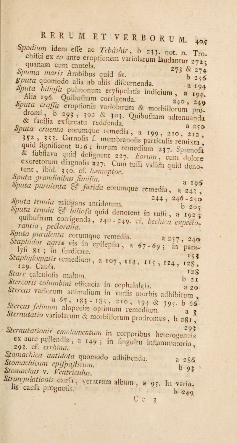 Spodium idem efle ac Tebdshir, b 2jj. not. n. Tro cniici ex eo anre eruptionem variolarum laudantur 272* quanam cum cautela. » 272 I-5 Spuma maris Arabibus quid fit. b V\ Sputa quomodo alia ab aliis difcernenda. a Vol ±ptda bihofa pulmonum eryfipelatis indicium, a r0, Alia 196. Quibufnam corrigenda. 3,0 94‘ Sputa craffa eruptionis variolarum & morbillorum’ pro- cnarm b 295 , ;o2 & 50;. Quibufnam adtenuanda & facilia exfcrcatu reddenda. “ Sputa cruenta e orumque remedia, a 199, iIO,‘2f ?T-Vr Caraofis l'- membranofis particulis remixta ’ quid .ignihGent Ur6 ; horum remedium 25-. Spumofa & iubfiava quid defignent 227. Eorum, cum dolore tent^ihid1 faSn°?S,I27‘ Cum tulli Villid‘‘ quid deno, tent , lbid. ^o. cf. /utmoptoe. Sputa grandinibus Jimi lia. , Sputa purulenta £r foetida eoiumque remedia, a 24^, Sputa tenuia mitigans antidotum. 5 4p 20^ Sputa tenuia &//zo/cz quid denotent in tulli, a 19- * quibufnam corrigenda, 240-249. cf. bcc/uca expeftol rantia, pettoraha. 1 Sputa purulenta eorumqw? remedia. a 2:7 - to Stapnidos agria vis in enilenli i a . ? •' ’ lyfi 8i ; in furditate. ’ 7'6’’ 1,1 para' ^^Caufu Knl£diUm’ a '°7’ 4, **?»**4, «I! Stare calculafis malum. i Stercoris columbini elHcacia in cephalalgia. a 20 stercus variorum animalium in variis morbis adhibitum , Stercus felimini alopeciae optimum remedium. ' 9v sternutatio variolarum & morbillorum prodromus , b 28 r , Sternutationis emolumentum in corporibus heterogenois ZrVr r'  149 ; in fingu,ru ^mmacorio, „ 29?. cr. er r /una. * Stomachica antidota quomodo adhibenda. a 286 Stomachicum epifpaJHcum. b , Stomachus v. Ventriculus. 9* Strangulationis caufit, veratrum album, a 95. In vario, iis caufa prognolrs. - b 2ao Cc i