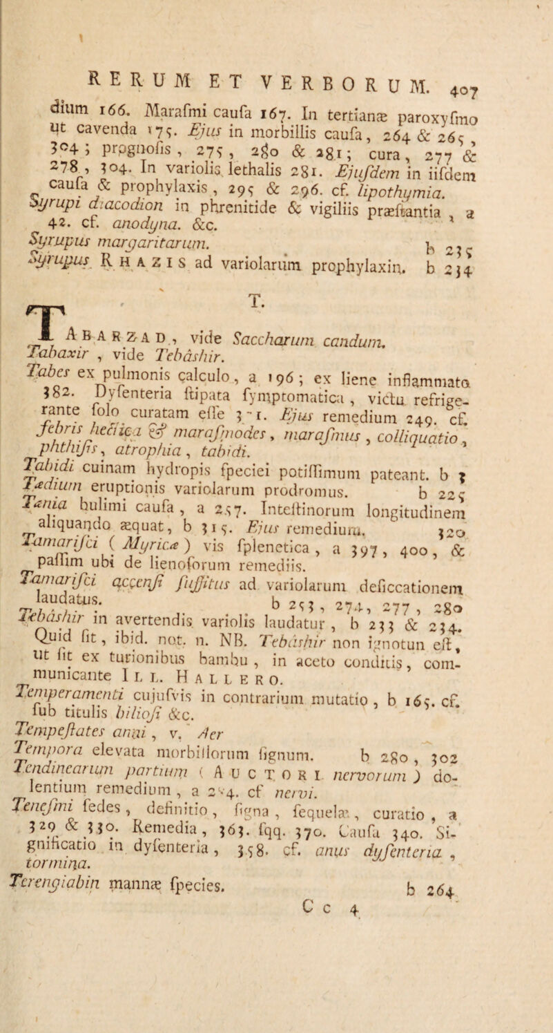 dium 166. Marafmi caufa 167. In tertian® paroxyfmo ut cavenda 175. Ejus in morbillis caufa, 264 & 265 prpgnofis, 275, 2^0 & ag,; cura, 277 & 278 ’ J04. In variolis lethalis 281. Ejufdem in iifdem cauta & prophylaxis , 295 & 296. cf. lipothumia. fyrupi dmcodion in phrenitide & vigiliis praefanda , a 42. ch anodyna. &c. Syrupus margaritarum. b 21- fyrujms Rhazis ad variolarum prophylaxiru b 2 34 T. A B a R za D , vide Sacchqrum condunt. Tabaxir , vide Tebdshir. Zizier ex pulmonis calculo, a .96; ex liene inflammata 382. Uyienteria lupata fymptomaticu , victu refrige- rante folo curatam efl'e 5 -1. Ejus remedium 249. c£ nniraf’J>odes, marafnmi, colliquatio , phtfujh, atrophia , tabidi. / Tabidi cumam hydropis fpeciei potiflimum pateant, b ? i/saium eruptionis variolarum prodromus. b 22$ Tama huhmi caufa , a 2*7. Intellinorum longitudinem aliquanuo squat, b 31$. Ejus remedium, 220 Tamarifci (Myrica) vis fplenctica , a 597, 400, & palum ubi de lienoforum remediis. amanjci a,cvenji fujjitus ad variolarum deficcationem laudatus. h 20 itbashir in avertendis variolis laudatur, b 2]] & 224. Quid (it, ibid. nat. 11. NB. Tebiishir non ignotun elt, ut Ut ex turionibus bamhu , in aceto conditis, com- municante 11, l. H a l l e r 0. Temperamenti cujufvis in contrarium mutatio, b i6s. cf fub titulis bilioji &c. - * Tcmpeftates armi, v. /fer Tempoia elevata morbillorum lignum. b 2go , 302 4cndincanun partium ( Auctori nervorum ) do¬ lentium remedium , a 2*4. cf nervi. Tenefmi fedes, definitio , figna , fequelae, curatio , a 529 & 530. Remedia, 363. fqq. 570. liaufu 340. Si¬ gnificatio m dylenteria, 358. cf. anus dyfcntcria , tormina. Tertngiabin manna? fpecies. b 264