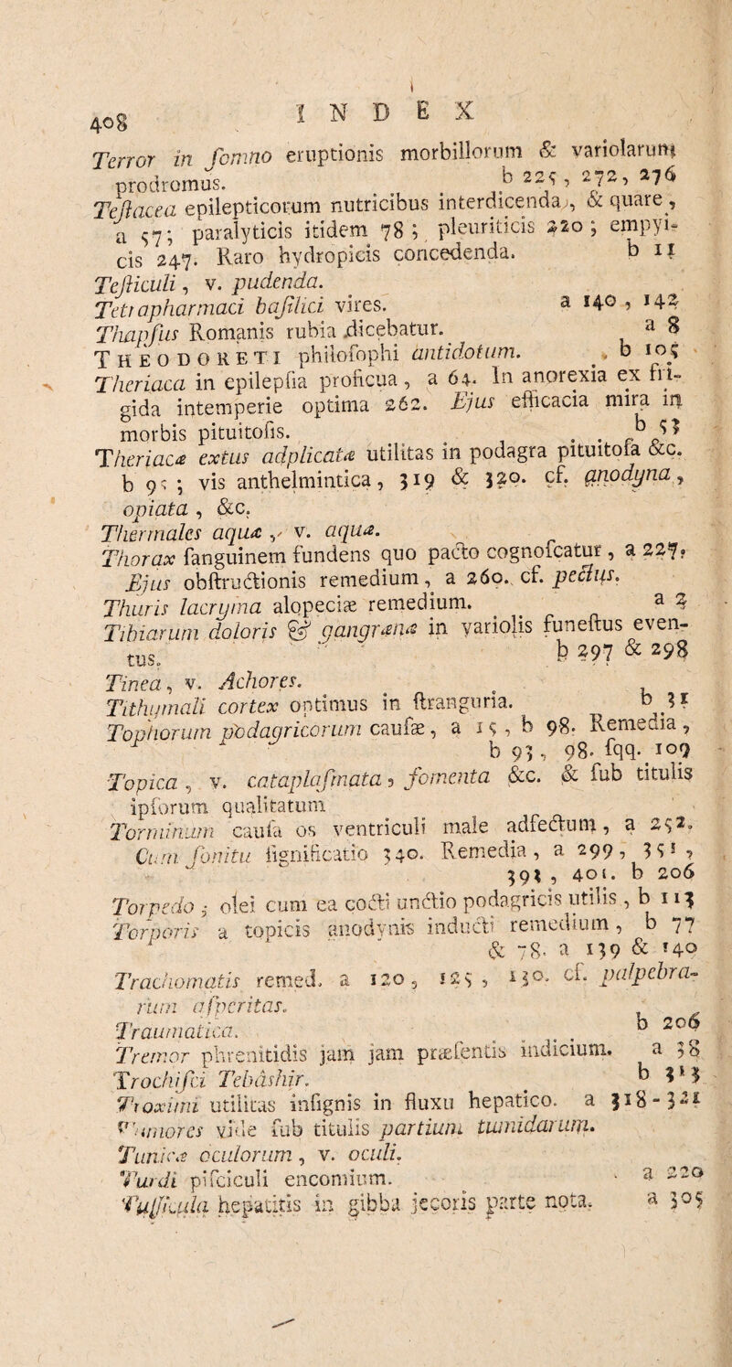 Terror in fomtio eruptionis morbillorum & variolarim* prodromus. _ . b 22<r’ 22’ Te flacca epilepticorum nutricibus interdicenda;, & quare , a s7; paralyticis itidem 78;. pleuriticis *2o ; empyu cis 247* Raro hydropicis concedenda. b 11 Tefticuli, v. pudenda. Tetrapharmaci bajilici vires. a 140 , 144 Thapfus Romanis rubia dicebatur. a 8 Theodoreti philofophi antidotum. , b 10; Theriaca in epilepfia proficua, a 64. In anorexia ex fii- gida intemperie optima 262. Tjus eflicacia mira iri morbis pituitofis. . . . ^ Theriaca extus ad plicata utilitas in podagra pituitoia &c. b 9^ ; vis anthelmintica, 319 & 3?°* ?f. qnodyna, opi at a , &c. Tfwrmales aqua y v. aqua. Thorax fanguinem fundens quo pacto cognoicatur , a 227? Bjus obftrudtionis remedium, a 260., cf. pechp. Thuris lacryrna alopecis remedium. . a ? Tibiarum doloris & gangrana in yariolis funettus even¬ tus. ‘ b 297 & 298 Tinea, v. Achores. . Tithijmall cortex optimus in ftranguna. bji Tophorum podagricorum caufae, a 1 <; , b 98. Remeuia , r b93, 98. fqq. 109 Topica , v. cataplafmata ? fomenta &c. & iub titulis ipforum qualitatum Torminum caufa os ventriculi male adfe&um, a 242* Cum fonitu iignificatio 34°- Remedia, a 299, 3? i, 39* , 401. b 206 Torpedo olei cum ea cocti unctio podagricis utilis, b 113 Torporis a topicis anodynis inducti remedium, b 77 1 & 78. a 139 & f4° Trachomatis remed. a 120 5 123 , P30* ei. palpebra¬ rum a [peritas. Traumatica. % , . D ; fremor phrenitidis jam jam prudentis indicium. a 38 1 . ,-n* . rsry 7 a > • Trochifci Tebdshir. 7-roxirni utilitas infignis in fluxu hepatico, a v'umores vide fub titulis partium tuinidanuju Tunica oculorum, v. oc/dr. Turdi pi rdculi encomium. Tulffada hepatitis in gibba jecoris parte nota. b $i8‘ I1* 321 a 220 a 305