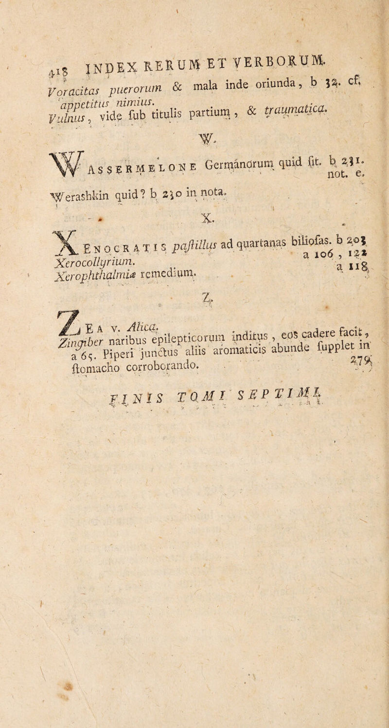 VIS INDEX rerum et verborum. Voracitas puerorum & mala inde oriunda, b cf. VufmisTlidsTfobTtulis partium , & traprnatica. \y. ASSER MELONE Germanorum quid fit. M31 • NVerashkin quid? b z\o in nota, X. * __Ehocritis pajlillus ad quartanas biHofas. b 2.0» Xerocollyrium. t ^ ng Xerophthalmia remediuni. Z, n 7iifcrd>er naribus epilepticorum inditus , eoscadere facit, Te, PiperiTncdus aliis aromaticis abunde fuppl^m ftomacho corroborando. 7“ FINIS TQ.MI s EP TIML