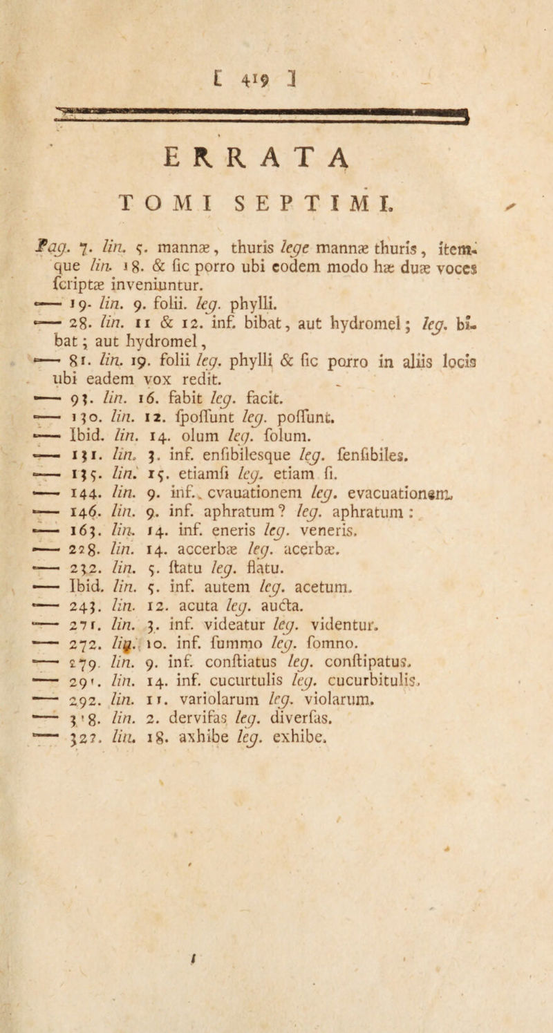 t 4>? a 2= ERRATA TOMI SEPTIMI. fag. 7. lin. mannae, thuris lege mannae thuris, item- que lin. 18. & fic porro ubi eodem modo hae duae voces feriptae inveniuntur. -— 19- lin. 9. folii, leg. phylli. -— 28. lin. 11 & 12. inf. bibat, aut hydromel; leg. bi¬ bat ; aut hydromel, -— 81. lin. 19. folii leg. phylli & fic porro in aliis locis ubi eadem vox redit. —— 9?. lin. 16. fabit leg. facit. -— no. lin. 12. (poliunt leg. poliunt. -— Ibid. lin. 14. olum leg. folum. — i;i. hn. 3. inf. enfibilesque leg. fenfibiles. *— i)$. lin. 19. etiamfi leg. etiam fi. — 144. lin. 9. inf., evauationem leg. evacuationem, -— 146. lin. 9. inf. aphratum? leg. aphratum : -— 16;. lin. 14. inf. eneris leg. veneris. — 228. lin. 14. accerbae leg. acerbae. -— 232. lin. 5. ftatu leg. flatu. Ibid. lin. inf. autem leg. acetum. *— 243. lin. 12. acuta leg. au&a. 1— 27f. lin. 3. inf. videatur leg. videntur. - 272. Z/g. 10. inf. fummo leg. fomno. ■— 279. lin. 9. inf. conftiatus leg. conftipatus, *— 29*. lin. 14. inf. cucurtulis leg. cucurbitulis. *— 292. lin. it. variolarum leg. violarum. •— 3 ’ 8. lin. 2. dervifas leg. diverfas. 1— 32?. lin. 18. axhibe leg. exhibe. i