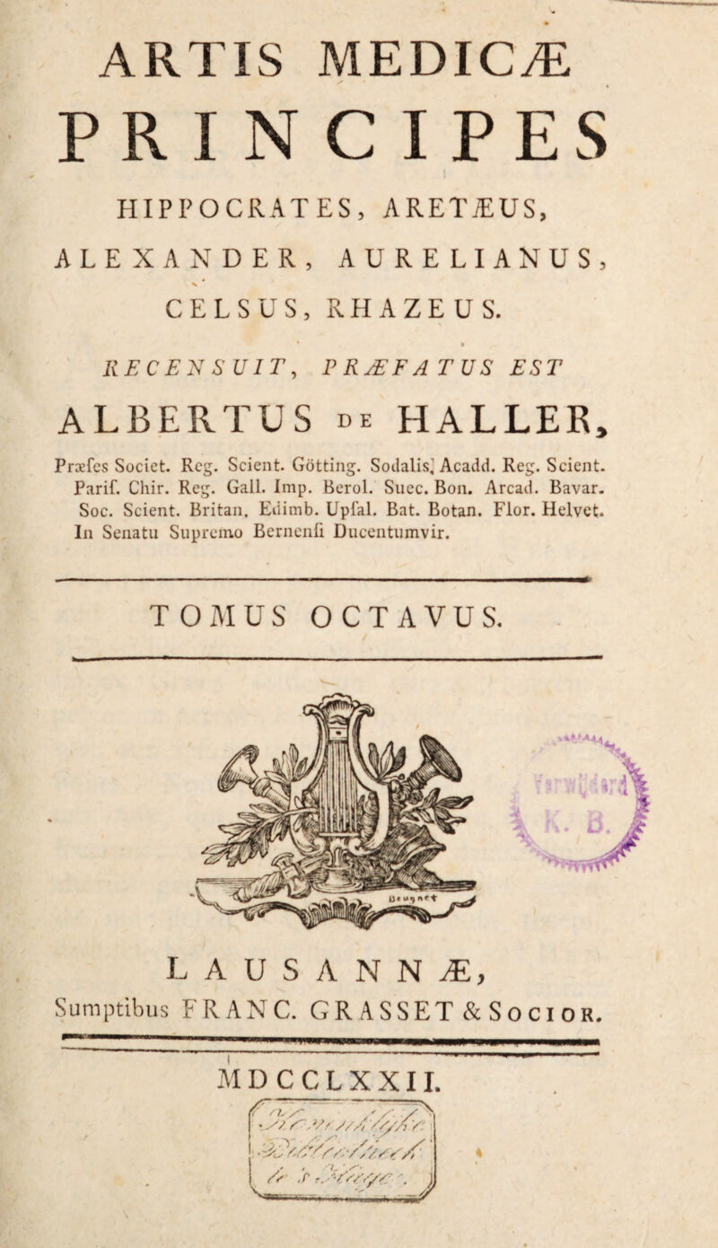 PRINCIPES HIPPOCRATES, ARET7EUS, ALEXANDER, AURELIANUS, \ CELSUS, RHAZEUS. RECENSUIT, PR/EFATUS EST ALBERTUS de HALLER, Praefcs Societ. Reg. Scient. Gotting. Sodalis^ Acadd. Reg. Scient. Parif. Chir. Reg. Gall. Imp. Berol. Suec. Bon. Arcad. Bavar. Soc. Scient. Britan. Edimb. Upfal. Bat. Botan. Flor. Helvet. In Senatu Supremo Bernenfi Ducentumvir. TOMUS OCTAVUS. LAUSANNAE, Sumptibus FRANC. GRASSET& Socior. ma * 'H iTWWWPOWMIMi MD CCLXXII. A' n /~ —=~ / '.y? y.vs;//,///A y: i ■ 'Au y/y 4