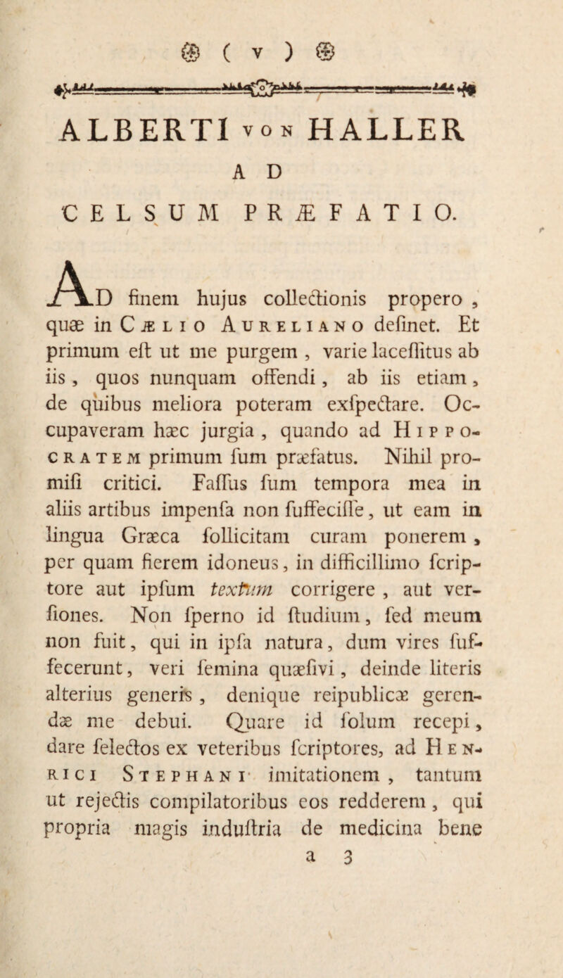 ALBERT1vo n HALLER A D CELSUM P R jE F ATIO. N J^IlD finem hujus collectionis propero , quae in C je l i o Aureliano definet. Et primum eft ut me purgem , varie laceflitus ab iis , quos nunquam offendi, ab iis etiam 5 de quibus meliora poteram exfpeftare. Oc¬ cupaveram haec jurgia , quando ad Hippo¬ cratem primum fum prsefatus. Nihil pro- mifi critici. Faffus fum tempora mea in aliis artibus impenfa non fuffecifie, ut eam in lingua Graeca follicitam curam ponerem , per quam fierem idoneus, in difficillimo fcrip- tore aut ipfum textum corrigere , aut ver- fiones. Non lperno id ftudium, fed meum non fuit, qui in ipfii natura, dum vires fuf- fecerunt, veri femina quaefivi, deinde literis alterius generrs , denique reipublicae geren¬ dae me debui. Quare id folum recepi, dare feleftos ex veteribus fcriptores, ad H e n- rici Stephani imitationem , tantum ut reje&is compilatoribus eos redderem , qui propria magis induftria de medicina bene