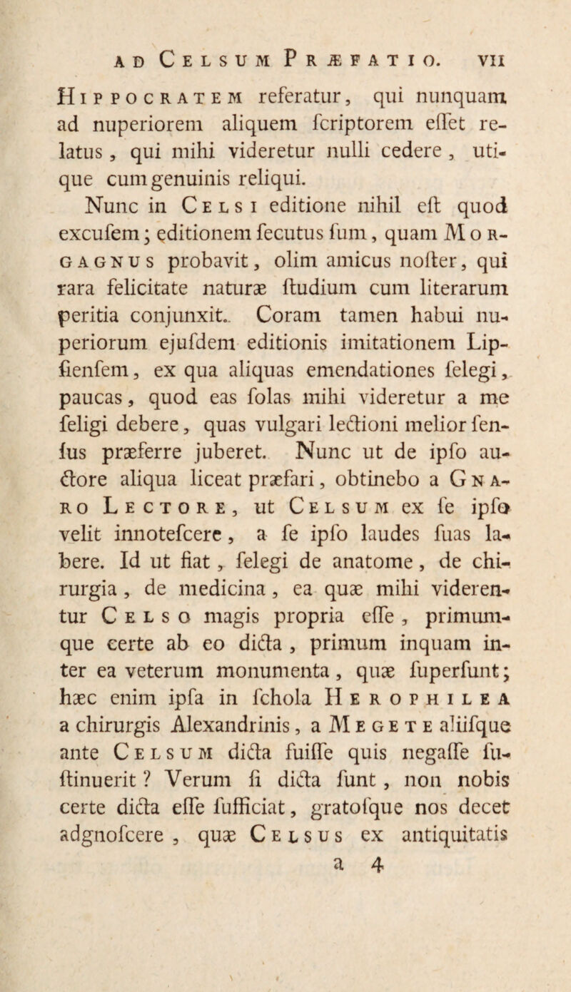 Hippocratem referatur, qui nunquam ad nuperiorem aliquem fcriptorem edet re¬ latus , qui mihi videretur nulli cedere , uti¬ que cum genuinis reliqui. Nunc in Celsi editione nihil eft quod excufem; editionem fecutus fum, quam M o r- g a g n u s probavit, olim amicus nolter , qui rara felicitate naturas ftudium cum literarum peritia conjunxit. Coram tamen habui nu¬ periorum ejufdem editionis imitationem Lip- fienfem, ex qua aliquas emendationes felegi, paucas, quod eas folas mihi videretur a me feligi debere, quas vulgari lefrioni melior fen- fus praeferre juberet. Nunc ut de ipfo au¬ ctore aliqua liceat praefari, obtinebo a Gna¬ ro Lectore, ut Celsum ex fe ipfo velit innotefcere, a fe ipfo laudes fuas la- bere. Id ut fiat, felegi de anatome, de chi¬ rurgia , de medicina , ea quae mihi videren¬ tur Celso magis propria clTe , primum¬ que certe ab eo dicfla , primum inquam in¬ ter ea veterum monumenta, quae fuperfunt; haec enim ipfa in fchola Herophilea a chirurgis Alexandrinis, a M e g e t e aliifque ante Celsum difta fuide quis negafle fu- ftinuerit ? Verum fi difta funt , non nobis certe dicta ede fufficiat, gratofque nos decet adgnofcere , quae Celsus ex antiquitatis