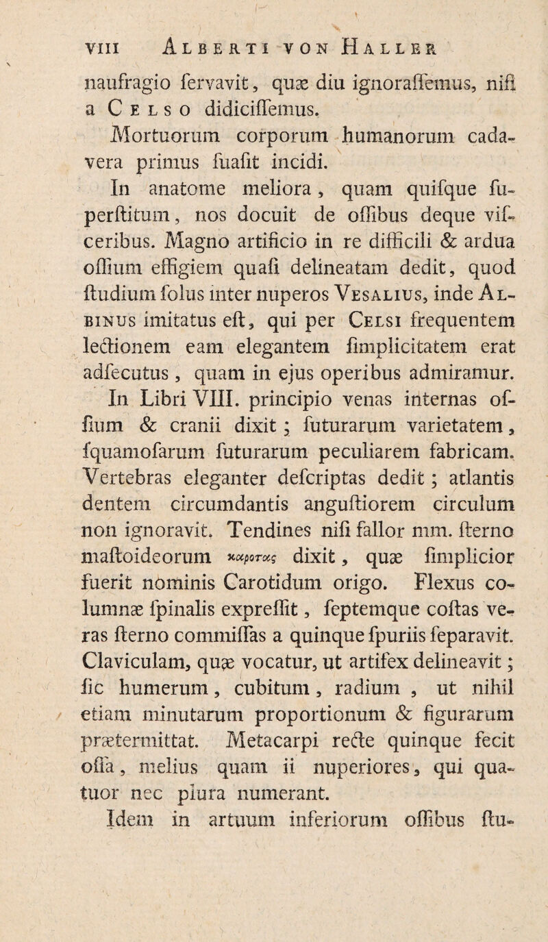 VIII Alberti V 0 n Haller naufragio lervavit, qu^ diu ignoraffemus, nift a Celso didicilfemus. Mortuorum corporum humanorum cada¬ vera primus fuafit incidi. In anatome meliora, quam quifque fu- perftitum, nos docuit de offibus deque vift ceribus. Magno artificio in re difficili & ardua offium effigiem quali delineatam dedit, quod ftudium folus inter nuperos Vesalius, inde Al¬ binus imitatus eft, qui per Celsi frequentem ledionem eam elegantem fimplicitatem erat adfecutus, quam in ejus operibus admiramur. In Libri VIII. principio venas internas of¬ fium & cranii dixit j futurarum varietatem, fquamofarum futurarum peculiarem fabricam. Vertebras eleganter defcriptas dedit; atlantis dentem circumdantis anguftiorem circulum non ignoravit Tendines nili fallor mm. fterno maftoideorum xccporug dixit, quae fimplicior fuerit nominis Carotidum origo. Flexus co¬ lumnas fpinalis expreflit, feptemque collas ve¬ ras fterno commilfas a quinque fpuriis feparavit Claviculam, quae vocatur, ut artifex delineavit; lic humerum, cubitum, radium , ut nihil etiam minutarum proportionum & figurarum praetermittat. Metacarpi rede quinque fecit offa, melius quam ii nuperiores 3 qui qua- tuor nec plura numerant. Idem in artuum inferiorum offibus ftu-