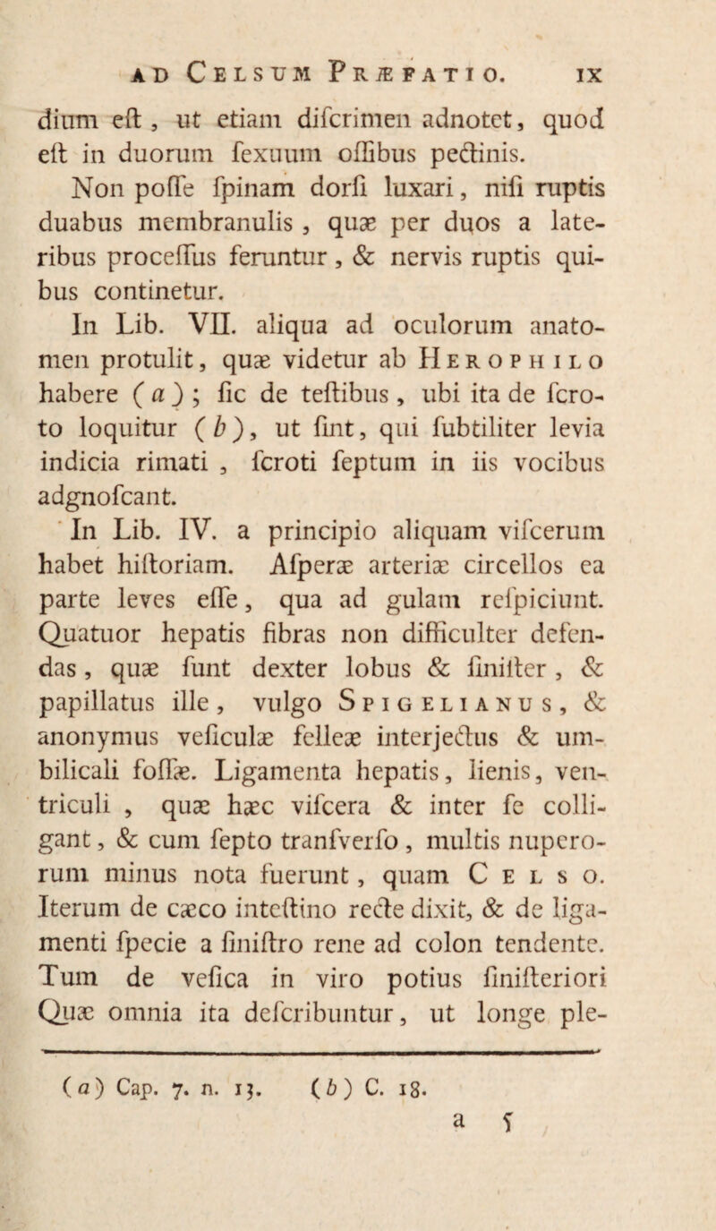 dium eft , ut etiam difcrimen adnotct, quod eft in duorum fexuum oflibus peftinis. Non pofle fpinam dorfi luxari, nifi ruptis duabus membranulis , quae per duos a late¬ ribus procelTus feruntur, & nervis ruptis qui¬ bus continetur. In Lib. VII. aliqua ad oculorum anato- men protulit, quae videtur ab Herophilo habere ( a ) ; fic de teftibus , ubi ita de fcro- to loquitur ( b ), ut fint , qui fubtiliter levia indicia rimati , fcroti feptum in iis vocibus adgnofcant. In Lib. IV. a principio aliquam vifcerum habet hiltoriam. Afperae arteriae circellos ea parte leves effe, qua ad gulam refpiciunt. Quatuor hepatis fibras non difficulter defen¬ das , quae funt dexter lobus & ilniiter , & papillatus ille, vulgo Spigelianus, & anonymus veficulae felleae interjeftus & um¬ bilicali foliae. Ligamenta hepatis, lienis, ven¬ triculi , quae haec vifcera & inter fe colli¬ gant , & cum fepto tranfverfo , multis nupero¬ rum minus nota fuerunt, quam Celso. Iterum de caeco inteftino recle dixit, & de liga¬ menti fpecie a finiftro rene ad colon tendente. Tum de vefica in viro potius finifteriori Quae omnia ita defcribuntur, ut longe ple- (a) Cap. 7. n. 13. (6) C. ig.