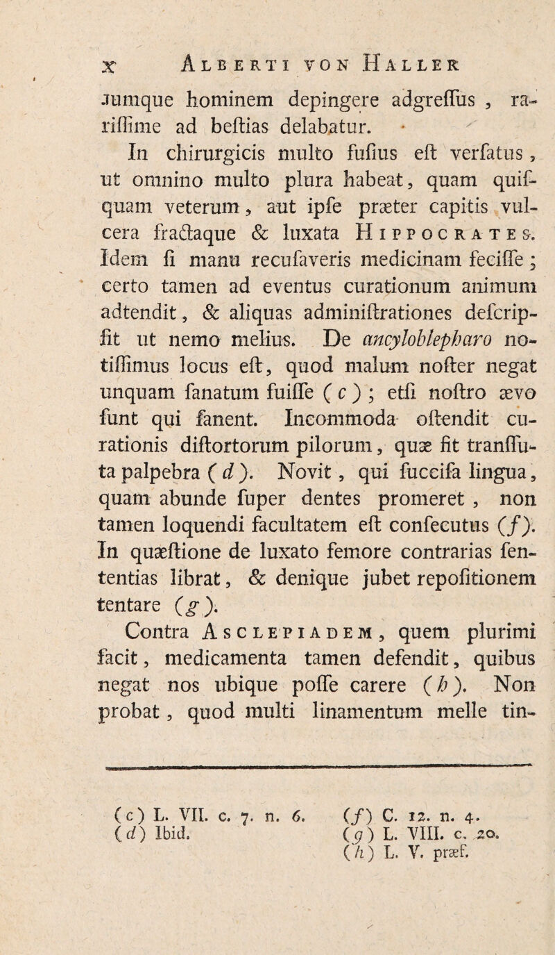 -Tiimque hominem depingere adgreflus , ra~ riffime ad beftias delabatur. In chirurgicis multo fufius eft yerfatus , ut omnino multo plura habeat, quam quif- quam veterum, aut ipfe praeter capitis vul- cera fradaque & luxata Hippocrates. Idem fi manu recufaveris medicinam feciffe; certo tamen ad eventus curationum animum adtendit, & aliquas adminiftrationes defer ip- fit ut nemo melium. De ancyloblepharo no- tiffimus locus eft, quod malum nofter negat unquam fanatum fuifle ( c ) ; etfi noftro aevo funt qui fanent. Incommoda oftendit cu¬ rationis diftortorum pilorum, quae fit tranflii- ta palpebra ( d ). Novit, qui fuceifa lingua, quam abunde fuper dentes promeret , non tamen loquendi facultatem eft confecutus (/). In quaeftione de luxato femore contrarias fen- tentias librat, & denique jubet repofitionem tentare (g). Contra Asclepiadem, quem plurimi facit, medicamenta tamen defendit, quibus negat nos ubique poffe carere (b). Non probat, quod multi linamentum meile tin- (c) L. VII. c. 7. n. 6. (/) C. 12. n. 4* (d) Ibid. (g) L. VIII. c. jzo. (/i) L. V. prsef.