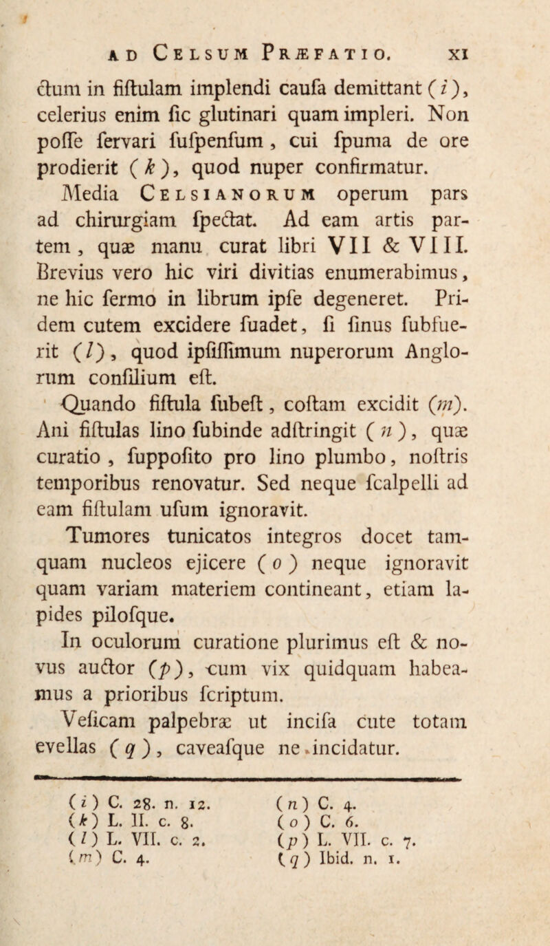 ad Celsum Prjefatio. xi ctum in fidulam implendi caufa demittant (z), celerius enim fic glutinari quam impleri. Non pofle fervari fufpenfum , cui fpuma de ore prodierit ( k ), quod nuper confirmatur. Media Celsianorum operum pars ad chirurgiam fpeftat. Ad eam artis par¬ tem , quae manu curat libri VII & V111. Brevius vero hic viri divitias enumerabimus, ne hic fermo in librum ipfe degeneret. Pri¬ dem cutem excidere fuadet, fi finus fubfue- rit (/), quod ipfiflimum nuperorum Anglo- rum confilium eft. Quando fiftula fubed, codam excidit (;?/). Ani fidulas lino fubinde addringit ( n ) , quae curatio , fuppofito pro lino plumbo, nodris temporibus renovatur. Sed neque fcalpelli ad eam fidulam ufum ignoravit. Tumores tunicatos integros docet tam¬ quam nucleos ejicere ( o ) neque ignoravit quam variam materiem contineant, etiam la¬ pides pilofque. In oculorum curatione plurimus ed & no¬ vus au&or (p), cum vix quidquam habea¬ mus a prioribus fcriptum. Veficani palpebrae ut incifa cute totam evellas (q), caveafque ne .incidatur. (i ) C. 28. n. 12. O) L. II- C. 8. (Z) L. VII. c. 2. (m) C. 4. ( n ) C. 4. ( o ) C. 6. (p ) L. VII. c. 7. t q ) Ibid. n. 1.