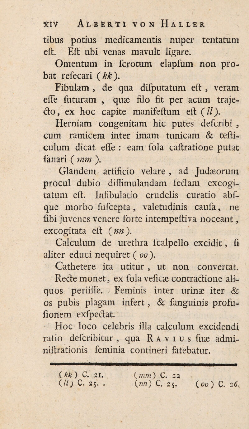 tibus potius medicamentis nuper tentatum eft, Eft ubi venas mavult ligare. Omentum in fcrotum elapfum non pro¬ bat refecari (kk). Fibulam, de qua difputatum eft , veram efte futuram > quae filo fit per acum traje- do, ex hoc capite manifeftum eft (//). Herniam congenitam hic putes defcribi a cum ramicem inter imam tunicam & tefti- culum dicat efte : eam fola caftratione putat fanari ( rnm ). Glandem artificio velare , ad Judaeorum procul dubio diflimulandam fedam excogi¬ tatum eft. Infibulatio crudelis curatio abf- que morbo fufcepta, valetudinis caufa , ne fibi juvenes venere forte intempeftiva noceant 3 excogitata eft (nn). Calculum de urethra fcalpello excidit, fi aliter educi nequiret ( oo). Cathetere ita utitur, ut non convertat. Rede monet, ex fola veficae contradione ali¬ quos periifle. Feminis inter urinae iter & os pubis plagam infert, & fanguinis profu- fionem exfpedat. Hoc loco celebris illa calculum excidendi ratio defcribitur , qua Ravius fuse admi- niftrationis feminia contineri fatebatur. (kk ) C. 21. (mi) C. 22 (ll) C. 2$, . (nn) C. 25. (00) c. 26,