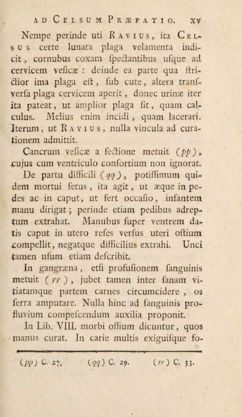 Nempe perinde uti Ravius, ita Cel¬ sus certe lunata plaga velamenta indi¬ cit , cornubus coxam fpectantibus ufque ad cervicem veficae : deinde ea parte qua Itri- dior ima plaga eft, fub cute, altera tranf- verfa plaga cervicem aperit, donec urinae iter ita pateat, ut amplior plaga fit, quam cal¬ culus. Melius enim incidi , quam lacerari. Iterum, ut R a v i u s , nulla vincula ad cura¬ tionem admittit. Cancrum veficae a fedione metuit (pp)> £ujus cum ventriculo confortium non ignorat. De partu difficili (qq), potiflimum qui¬ dem mortui fetus, ita agit, ut aeque in pe¬ des ac in caput, ut fert occafio, infantem manu dirigat; perinde etiam pedibus adrep- tum extrahat. Manubus fuper ventrem da¬ tis caput in utero refes verfus uteri oftium compellit, negatque difficilius extrahi. Unci tamen ufum etiam defcribit. In gangraena, etfi profufionem fanguinis metuit ( rr ) , jubet tamen inter fanam vi- tiatamque partem carnes circumcidere , os ferra amputare. Nulla hinc ad fanguinis pro¬ fluvium compefcendum auxilia proponit. In Lib. VIII. morbi offium dicuntur, quos manus curat. In carie multis exiguifque fo- ipp) & 27< {qq) C. 29. {rr) C. 33.