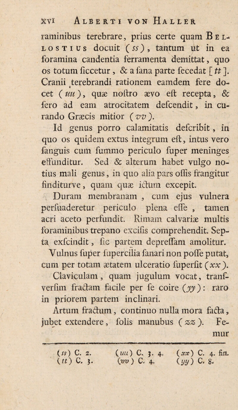 raminibus terebrare, prius certe quam B e l- lostius docuit (ss) , tantum iit in ea foramina candentia ferramenta demittat, quo os totum fxccetur, & a fana parte fecedat [ tt ]. Cranii terebrandi rationem eamdem fere do- cet (uu)9 quae noftro sevo eft recepta, & fero ad eam atrocitatem defcendit, in cu¬ rando Graecis mitior ( vv ). Id genus porro calamitatis defcribit, in quo os quidem extus integrum eft, intus vero fanguis cum fummo periculo fuper meninges effunditur. Sed & alterum habet vulgo no¬ tius mali genus, in quo alia pars offis frangitur fuiditurve, quam quae ictum excepit. Duram membranam , cum ejus vulnera perfuaderetur periculo plena effe , tamen acri aceto perfundit. Rimam calvariae multis foraminibus trepano excifis comprehendit Sep¬ ta exfcindit, fic partem depreffam amolitur. Vulnus fuper fupercilia fanari non poffe putat, cum per totam aetatem ulceratio fuperfit (xx). Claviculam, quam jugulum vocat, tranf- verlim fraftam facile per fe coire (yy): raro in priorem partem inclinari. Artum fraftum, continuo nulla mora fafta, jubet extendere, folis manubus (zz). Fe¬ mur Os) C. 2. (tt) C. 5. (uu) C. $. 4. (xx) C. 4. fin. (vv) C. 4. (yy) C. 8.