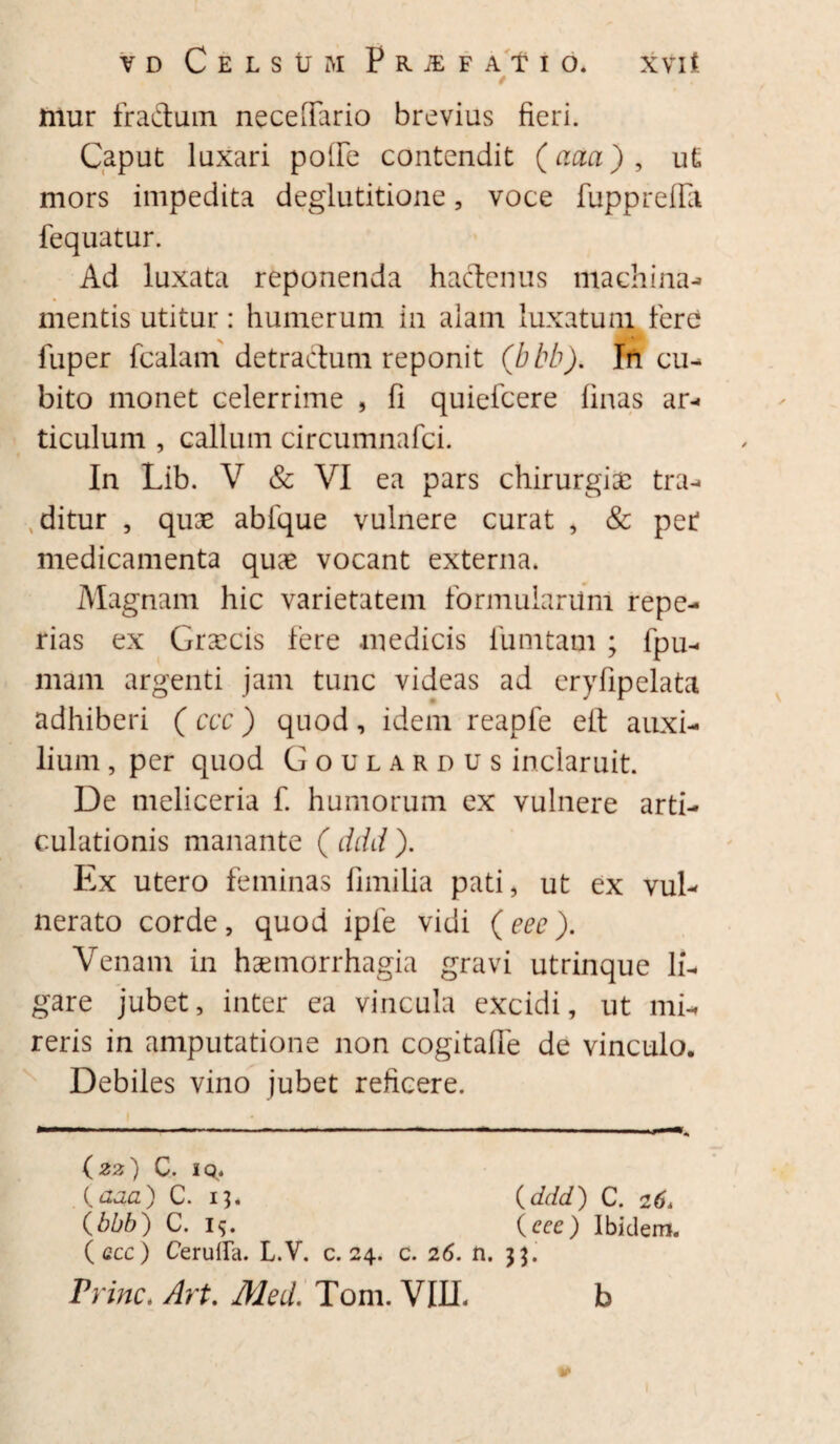 xvit yd Celsum F r iE f a t i o. / mur fraduin neceiTario brevius fieri. Caput luxari polFe contendit (aaa) , u£ mors impedita deglutitione, voce fupprefla fequatur. Ad luxata reponenda hactenus machina- mentis utitur: humerum in alam luxatum fere fuper fcalam detractum reponit (bbb). In cu¬ bito monet celerrime , fi quiefcere finas ar¬ ticulum , callum circumnafci. In Lib. V & VI ea pars chirurgia; tra- xditur , quae ablque vulnere curat , & pet medicamenta quae vocant externa. Magnam hic varietatem formularilm repe- rias ex Graecis fere medicis funi tam ; fpu- mam argenti jam tunc videas ad eryfipelata adhiberi (ccc) quod, idem reapfe eit auxi¬ lium , per quod Goulardus inclaruit. De meliceria f. humorum ex vulnere arti¬ culationis manante ( ddd ). Ex utero feminas fimilia pati, ut ex vul¬ nerato corde, quod iple vidi (eee). Venam in haemorrhagia gravi utrinque li¬ gare jubet, inter ea vincula excidi, ut mi¬ reris in amputatione non cogitafle de vinculo. Debiles vino jubet reficere. (22) C. iq. (aaa) C. 13* (ddd) C. 26. (bbb) C. v>. (eee) Ibidem. (acc) CerulLa. L.V. c. 24. c. 26. n. 33.