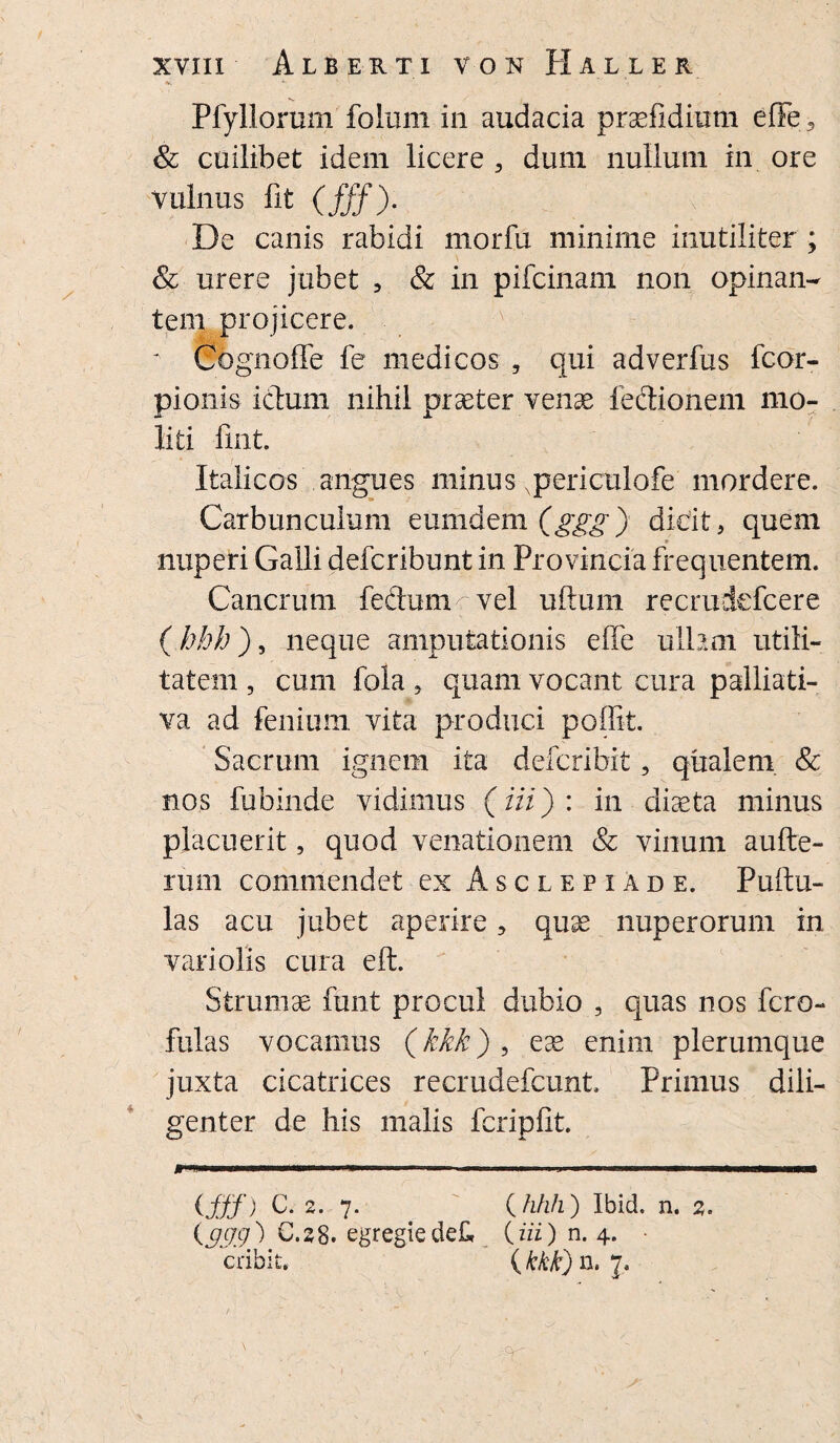 Pfyllorum foliirn in audacia prsefidium effe5 & cuilibet idem licere , dum nullum in ore vulnus fit (fff). De canis rabidi iiiorfu minime inutiliter ; & urere jubet , & in pifcinam non opinan¬ tem projicere. - Cognoffe fe medicos , qui adverfus fcor- pionis icbum nihil praeter venae feclionem mo¬ liti fuit. Italicos angues minus Npericulofe mordere. Carbunculum eumdem (ggg) dicit, quem nuperi Galli defcribunt in Provincia frequentem. Cancrum feclum vel ufturn recrudefcere (hhh), neque amputationis effe ullam utili¬ tatem , cum fola , quam vocant cura palliati- va ad fenium. vita produci poffit. Sacrum ignem ita defcribit, qualem & nos fubinde vidimus (iii): in diaeta minus placuerit, quod venationem & vinum aufte- rum commendet ex Asclepiade. Pullu¬ las acu jubet aperire, quae nuperorum in variolis cura eft. Strumae finit procul dubio , quas nos fero- fulas vocamus (kkk) , eae enim plerumque juxta cicatrices recrudefcunt. Primus dili¬ genter de his malis feripfit. **»*■■' M ..— - . .J I ■■■ IF nr ■ ifff) C. 2. 7. {hhh) Ibid. n. 2. {999.) C.28. egregiedefr {iii) n. 4. cribit, {kkk) n. / ~ ■ / ' --r