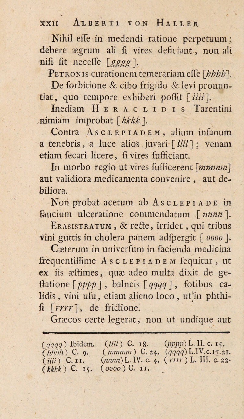 Nihil effe in medendi ratione perpetuum; debere aegrum ali ii vires deficiant, non ali nifi fit neceffe [gggg]. Petronis curationem temerariam effe [hhhb]. De forbitione & cibo frigido & levi pronun¬ tiat, quo tempore exhiberi poflit [ iiii\ Inediam Heraclidis Tarentini nimiam improbat [kkkk\ Contra Asclepiadem, alium infanum a tenebris, a luce alios juvari [////]; venam etiam fecari licere, fi vires fufficiant. ln morbo regio ut vires fufficerent [mmmm] aut validiora medicamenta convenire , aut de¬ biliora. Non probat acetum ab Asclepiade in faucium ulceratione commendatum [ nnnn ]. Erasistratum , & rede, irridet, qui tribus vini guttis in cholera panem adfpergit [ oooo ]„ Caeterum in univerfum in facienda medicina frequentiffiine Asclepiadem fequitur, ut ex iis aeftimes, quae adeo multa dixit de ge- ttatione [pppp ] , balneis [ qqqq] , fotibus ca¬ lidis , vini ufu, etiam alieno loco , ut'in phthi- fi [ rrrr ], de fridione. Graecos certe legerat, non ut undique aut {9.999} Ibidem. {LUI) C. 18. (pppp) LAI. c. 1$. ( hhfih) C. 9. (mmmm) C. 24. (qqqq) L.IV.c.17.21. ( au) C. 11« (nnnn) L. IV. c. 4. ( rrrr ) L. III. c. 22*