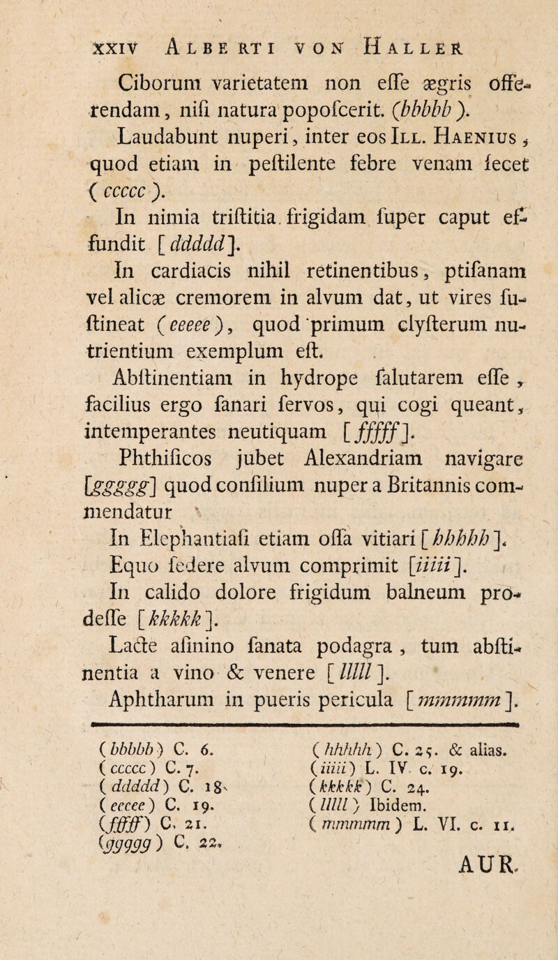 Ciborum varietatem non effe aegris offe- tendam, nili natura popofcerit. (bbbbb ). Laudabunt nuperi , inter eoslLL. Haenius , quod etiam in peftilente febre venam fecet ( ccccc ). In nimia triftitia. frigidam fuper caput ef¬ fundit [ddddd]. In cardiacis nihil retinentibus, ptifanam vel alicae cremorem in alvum dat, ut vires fu- ftineat ( eeeee ), quod “primum clyfterum nu¬ trientium exemplum eft. Abftinentiam in hydrope falutarem effe r facilius ergo fanari fervos, qui cogi queant, intemperantes neutiquam [fffff]* Phthilicos jubet Alexandriam navigare Iggggg] quod confilium nuper a Britannis com¬ mendatur In Elephantiafi etiam offa vitiari [ hhhhh ]« Equo federe alvum comprimit [iiiii]. In calido dolore frigidum balneum pro-* deffe [kkkkk]. Lade afinino fanata podagra , tum abfti- nentia a vino & venere [/////]. Aphtharum in pueris pericula [ mmmmm ]. ( bbbbb ) C. 6. ( ccccc ) C. 7. ( ddddd) C. 18' ( eccee) C. 19. ifffff) C. 21. {99999) C’ 22’ ( hhhhh ) C. 29. & alias. {iiiii) L. IV, c. 19. ( kkkkk) C. 24. {Ulli} Ibidem. (mmmmm) L. VI. c. ii. AUR.