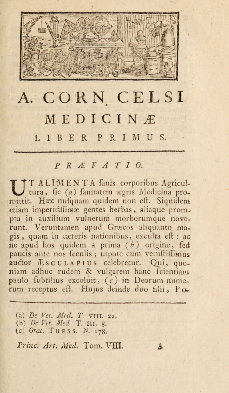 A. CORN CELSI MEDICINAE LIBER PRIMUS. P R jE F A T 1 0. UT ALIMENTA fanis corporibus Agricul¬ tura, fic (a) fanitatem aegris Medicina pro¬ mittit. Haec nufquam quidem non elh Siquidem etiam imperitiliirnae gentes herbas, aliaque prom¬ pta in auxilium vulnerum morborumque nove¬ runt. Veruntamen apud Graecos aliquanto ma¬ gis , quam in eacteris nationibus, exculta clt : ac ne apud hos quidem a prima (/>) origine, fed paucis ante nos feculis i utpote cum vetuitillimus auctor /Esc ulapius celebretur. Qui, quo¬ niam adhuc rudem & vulgarem hanc fcientiam paulo fubtilius excoluit, (c) in Deorum nume¬ rum receptus ell. Hujus deinde duo filii, P o- i » . (a) De Vet. Med. T. vili. 22, (b) De Vet. Med. T. m. g. (cj Orat. Thess. X 178. Prine. Art. Med* Tom, VIII. A