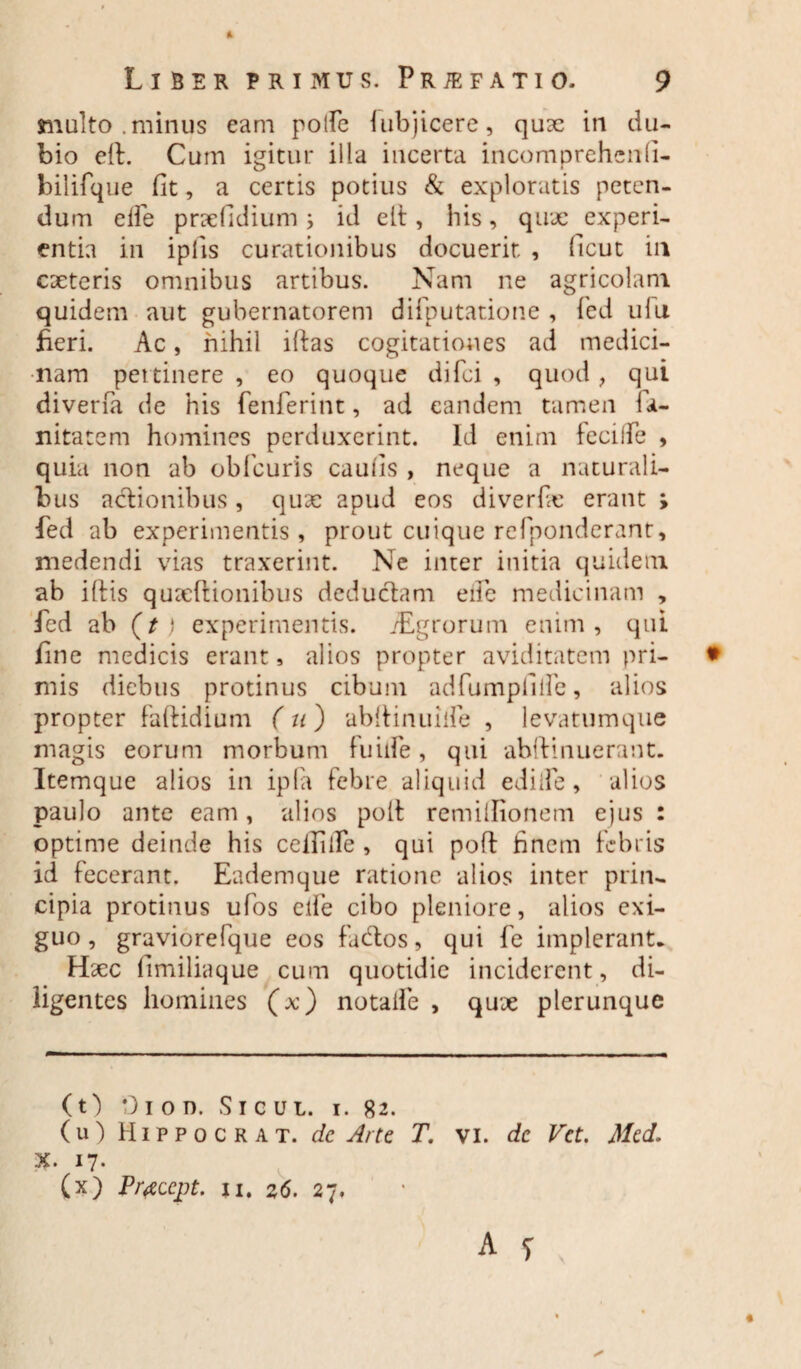 multo .minus eam polfe lubjicere, quae in du¬ bio eft. Cum igitur illa incerta incomprehcnfi- bilifque fit, a certis potius & exploratis peten¬ dum elfe prxfidium j id elt, his, qux experi¬ entia in iplis curationibus docuerit , ficut in exteris omnibus artibus. Nam ne agricolam quidem aut gubernatorem difputatione , fed ulu fieri. Ac, nihil iftas cogitationes ad medici¬ nam pertinere , eo quoque difei , quod , qui diverfa de his fenferint, ad eandem tamen ia- nitatem homines perduxerint. Id enim feciife , quia non ab obficuris caufis , neque a naturali¬ bus actionibus, qux apud eos diverfx erant ; fed ab experimentis, prout cuique refponderant, medendi vias traxerint. Ne inter initia quidem ab iftis quxftionibus deductam ede medicinam , fed ab (t ) experimentis. /Egrorum enim, qui fine medicis erant, alios propter aviditatem pri¬ mis diebus protinus cibum adfumpfilfe, alios propter faitidium ( u) abitinuilfe , levatumque magis eorum morbum fuiife , qui abitinuerant. Itemque alios in ipla febre aliquid edi ile, alios paulo ante eam, alios poit remiilionem ejus : optime deinde his ceifiile , qui poft finem febris id fecerant. Eademque ratione alios inter prin¬ cipia protinus ufos elfe cibo pleniore, alios exi¬ guo , graviorefque eos factos, qui fe implerant* Hxc fimiliaque cum quotidie inciderent, di¬ ligentes homines (x) notaife , qux plerunque (t) 01 o n. Sicut, i. 82. (u) Hippocrat. de Arte T. vi. de Vct. Mcd. X. 17. (x) Praccpt. 11. z6. 27.