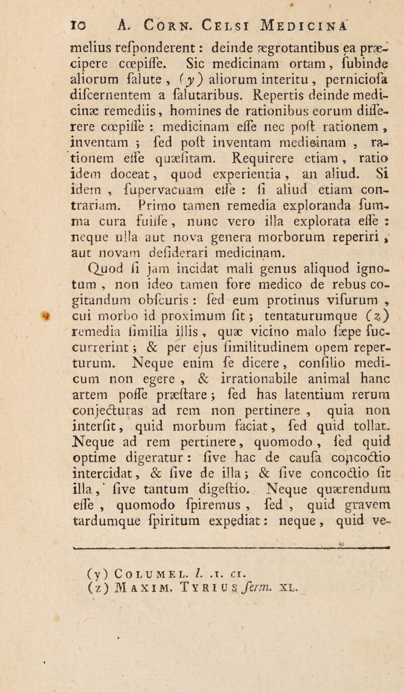 io A, Cork. Celsi Medicina melius refponderent: deinde aegrotantibus ea prae¬ cipere ccepide. Sic medicinam ortam, fubinde aliorum falute , (y) aliorum interitu , perniciofa difcernentem a falutaribus. Repertis deinde medi¬ cinae remediis, homines de rationibus eorum diiTe- rere coepifle : medicinam ede nec poffc rationem , inventam ; fed poft inventam medicinam , ra¬ tionem eife qusefitam. Requirere etiam, ratio idem doceat, quod experientia, an aliud. Si idem , fupervacuam ede : fi aliud etiam con¬ trariam. Primo tamen remedia exploranda funi- ma cura fuiife, nunc vero illa explorata ede: neque ulla aut nova genera morborum reperiri 3 aut novam defiderari medicinam. Quod fi jam incidat mali genus aliquod igno¬ tum , non ideo tamen fore medico de rebus co¬ gitandum obfcuris : fed eum protinus vifurum 9 cui morbo id proximum fit; tentaturumque (z) remedia fimilia illis , quae vicino malo faepe fu cu¬ currerint ; & per ejus fiinilitudinem opem reper- turum. Neque enim fe dicere, confilio medi¬ cum non egere , & irrationabile animal hanc artem pode praeftare; fed has latentium rerum conjeduras ad rem non pertinere , quia non interfit, quid morbum faciat, fed quid tollat.. Neque ad rem pertinere, quomodo, fed quid optime digeratur: five hac de caufa copcodio intercidat, & five de illa; & five concodlio fit illa, ’ five tantum digeftio. Neque quaerendum ede , quomodo fpiremus , fed , quid gravem tardumque fpiritum expediat: neque, quid ve- (y) Columel. I. .1. ci. (z) Maxim. Tyrius fcrm. xl. r