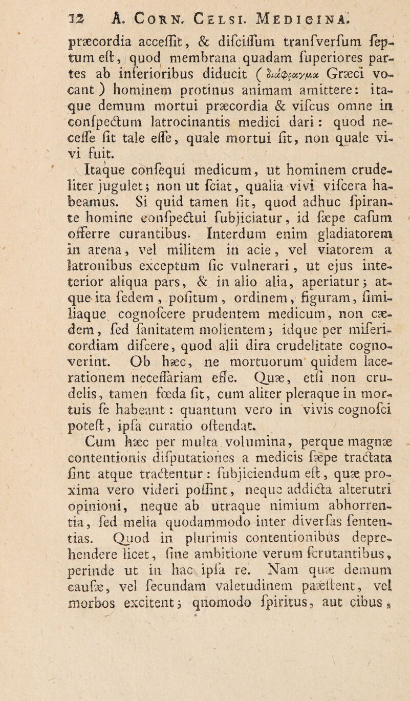 praecordia aceeifit, & difcilfum tranfverfum fep« tumeft, quod membrana quadam fuperiores par- tes ab inferioribus diducit ( hatyctynx Graeci vo¬ cant ) hominem protinus animam amittere: ita¬ que demum mortui praecordia & vifcus omne in confpedum latrocinantis medici dari: quod ne¬ ce (fe fit tale eife, quale mortui lit? non quale vi¬ vi fuit. Itaque confequi medicum, ut hominem crude¬ liter jugulet; nonutfciat, qualia vivi vifcera ha¬ beamus. Si quid tamen iit, quod adhuc fpiran- te homine eonfpedtui fubjiciatur, id faepe cafum offerre curantibus. Interdum enim gladiatorem In arena, vel militem in acie, vel viatorem a latronibus exceptum (ic vulnerari, ut ejus inte- terior aliqua pars, & in alio alia, aperiatur; at¬ que ita fedem , politum , ordinem, figuram, fimi- liaque cognofcere prudentem medicum, non ae¬ dem, fed fanitatem molientem; idque per miferi- cordiam difcere, quod alii dira crudelitate cogno¬ verint. Ob haec, ne mortuorum quidem lace¬ rationem neceflariam efie. Quae, etfi non cru¬ delis, tamen foeda fit, cum aliter pleraque in mor¬ tuis fe habeant: quantum vero in vivis cognofci poteft, ipfa curatio oftendatx Cum haec per multa volumina, perque magnae contentionis difputationes a medicis faepe tradata fint atque tradentur: fubjiciendum eft, quae pro¬ xima vero videri poflint, neque addida alterutri opinioni, neque ab utraque nimium abhorren¬ tia, fed melia quodammodo inter diverfas lenten¬ das. Quod in plurimis contentionibus depre¬ hendere licet, fine ambitione verum fcrutantibus, perinde ut in hac ipfa re. Nam quae demum caufie, vel fecundam valetudinem paaetfent, vei morbos excitent; quomodo fpiritus, aut cibus » (