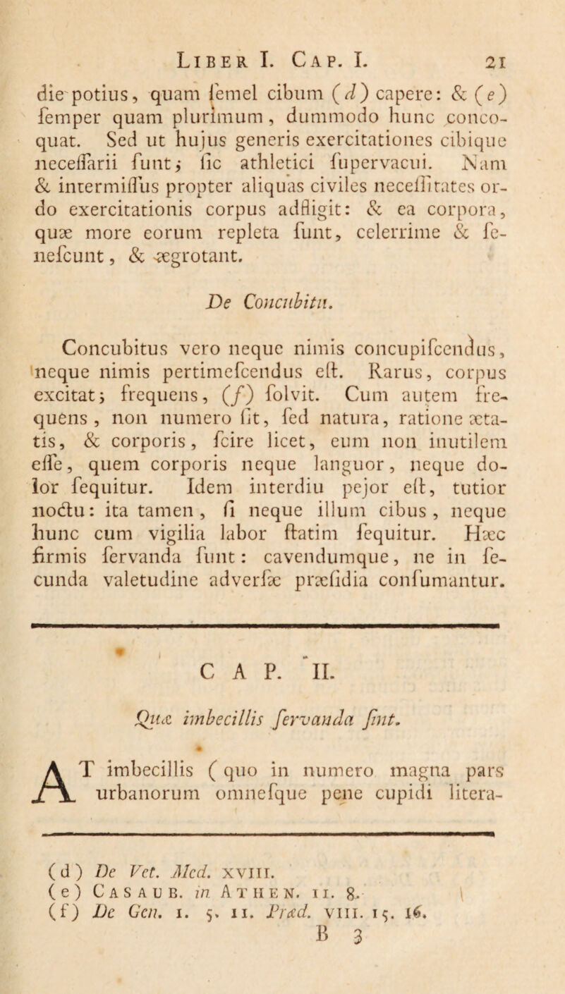 die^potius, quam femel cibum (d) capere: & (e) femper quam plurimum , dummodo hunc conco¬ quat. Sed ut hujus generis exercitationes cibique neceflarii funt,* lic athletici fupervacui. Nam & intermiflus propter aliquas civiles necelfi rates or¬ do exercitationis corpus adfligit: & ea corpora, quae more eorum repleta funt, celerrime & fe- nefcunt, & -aegrotant. De Concubitu. Concubitus vero neque nimis concupifccndus, neque nimis pertimefcendus ell. Rarus, corpus excitat; frequens, (/) folvit. Cum autem fre¬ quens, non numero fit, fed natura, ratione aeta¬ tis, & corporis, fcire licet, eum 11011 inutilem efle, quem corporis neque languor, neque do¬ lor fequitur. Idem interdiu pejor elt, tutior nodlu: ita tamen, fi neque illum cibus, neque hunc cum vigilia labor flatim fequitur. Hiec firmis fervanda funt: cavendumque, ne in fe¬ cunda valetudine adverfae praefidia confumantur. C A P. “ii. Que imbecillis fervanda fint. AT imbecillis ( quo in numero magna pars urbanorum omnefque pene cupidi litera- (d) De Vet. Mcd. xvm. (e) Casaub. in Athen. ii. 8. (f) Dc Gcn. 1. 5. 11. Pr<zd. vm. 15. 16, B 3