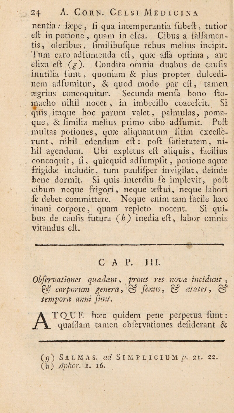 nentia: fape, fi qua intemperantia fubeft, tutior eft in potione , quam in efca. Cibus a falfamen- tis, oleribus, fimilibufque rebus melius incipit. Tum caro adfumenda eft, qua alfa optima, aut elixa eft (g). Condita omnia duabus de caulis inutilia funt, quoniam & plus propter dulcedi¬ nem adfumitur, & quod modo par eft, tamen aegrius concoquitur. Secunda menfa bono fto- inacho nihil nocet , in imbecillo coacefcit. Si quis itaque hoc parum valet, palmulas, poma¬ que, & fi milia melius primo cibo adfumit. Poft multas potiones, qua aliquantum fitim excefle- runt, nihil edendum eft: poft fatietatem, ni¬ hil agendum. Ubi expletus eft aliquis , facilius concoquit, fi, quicquid adfumpfit, potione aqua frigida includit, tum paulifper invigilat, deinde bene dormit. Si quis interdiu fe implevit, poft cibum neque frigori, neque aftui, neque labori fe debet committere. Neque enim tam facile hac inani corpore, quam repleto nocent. Si qui¬ bus de caufis futura (h) inedia eft, labor omnis vitandus eft. GAP. III. Observationes quadam-, _prout res nova incidunt , & corporum genera, & fexus, at at es, & tempora anni funt. ATQJJE hac quidem pene perpetua funt: quafdam tamen obfervationes defiderant & ( q ) Sal m as. ad S i M pliciu m p- 21. 22.