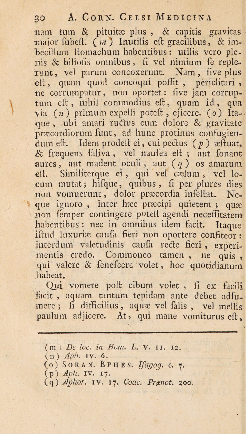 11 arti tum & pituitae plus , & capitis gravitas major fubeft. ( m ) Inutilis eft gracilibus, & im¬ becillum ftomachum habentibus: utilis vero ple¬ nis & biliofis omnibus, fi vel nimium fe reple¬ runt, vel parum concoxerunt. Nam, five plus eft, quam quod concoqui pofiit , periclitari , ne corrumpatur, non oportet: five jam corrup¬ tum eft , nihil commodius eft, quam id , qua via (») primum expelli poteft , ejicere, (o) Ita¬ que , ubi amari rudius cum dolore & gravitate praecordiorum funt, ad hunc protinus confugien¬ dum eft. Idem prodeft ei, cui pedtus (p ) aeftuat, frequens faliva , vel naufea eft ; aut fonant aures, aut madent oculi, aut ( q ) os amarum eft. Similiterque ei, qui vel caelum, vel lo¬ cum mutat j hifque, quibus , fi per plures dies non vomuerunt, dolor praecordia infeftat. Ne¬ que ignoro , inter haec prsecipi quietem 5 qu<e non femper contingere poteft agendi necefiltatem habentibus : nec in omnibus idem facit Itaque iftud luxuriae caufa fieri non oportere confiteor: interdum valetudinis caufa redte fieri, experi¬ mentis credo. Commoneo tamen , ne quis , qui valere & fenefeere volet, hoc quotidianum habeat. Qui vomere poft cibum volet , fi ex facili facit , aquam tantum tepidam ante debet adfu- mere *, fi difficilius, aquae vel falis , vel mellis paulum adjicere. At> qui mane vomiturus eft. (m ) De loc. in Hom. L. v. 11. 12» (n) Aph. IV. 6. (0) Soran. Ephes. ICagoq. c. 7. (p) Aph. IV. 17.