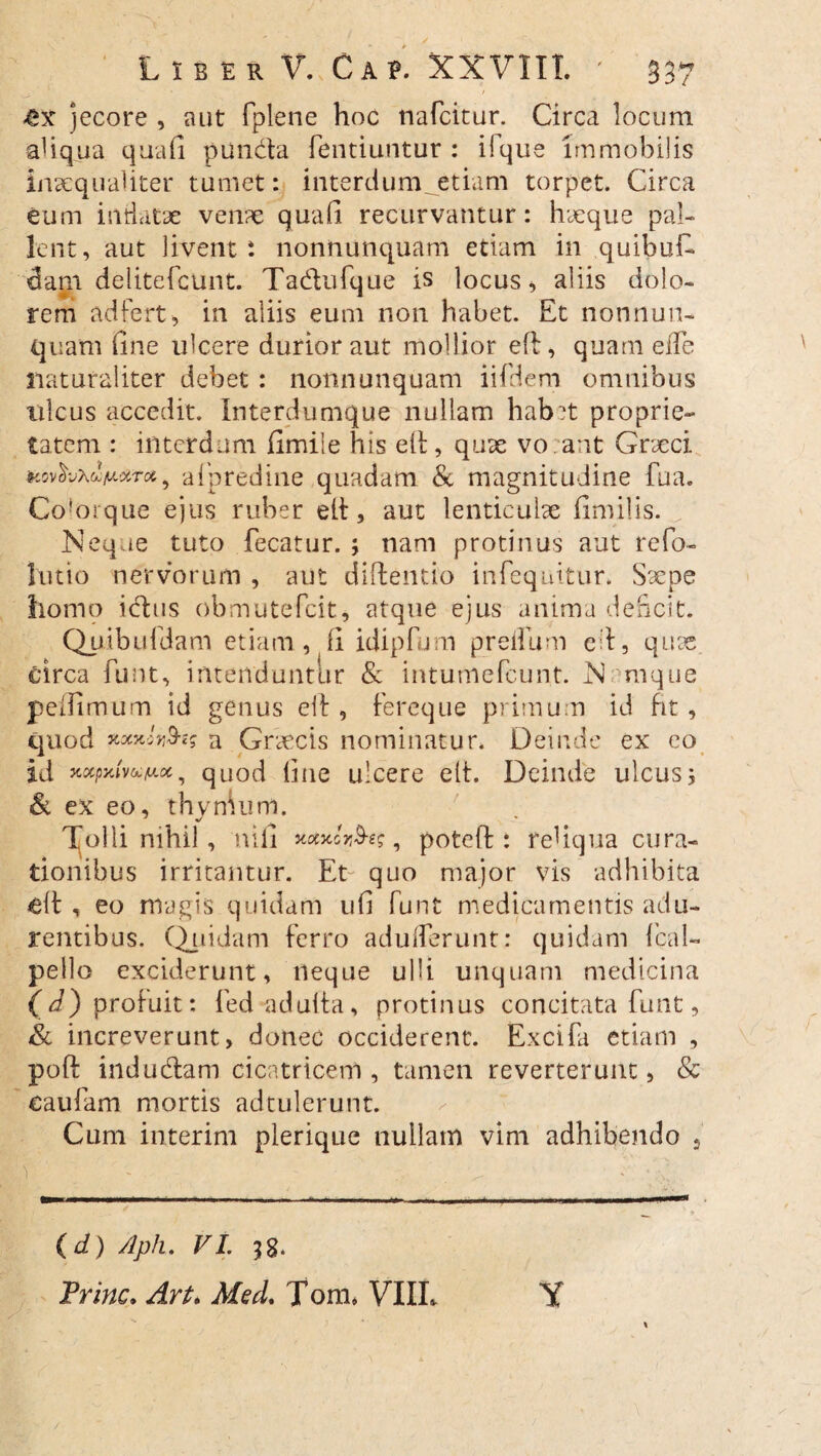 jecore , aut fplene hoc nafcitur. Circa locum ahqua quafl punda fentiuntur : ii que immobilis inaequaliter tumet: interdum etiam torpet. Circa eum in datae venae quafi recurvantur: haeque pal¬ lent, aut liventi nonnunquam etiam in quibuC dani delitefcunt. Tadufque is locus , aliis dolo¬ rem ad fert, in aliis eum non habet. Et non nun¬ quam fine ulcere durior aut mollior ed, quam eiTe naturaliter debet : nonnunquam iifdem omnibus ulcus accedit. Interdumque nullam hab?t proprie¬ tatem : interdum fimiie his ed, quae vo.ant Graeci aipredine quadam & magnitudine fua. Colorque ejus ruber eII, aut lenticulae fimilis. Neque tuto fecatur. ; nam protinus aut re fo¬ lii t io nervorum , aut didendo infequitur. Saepe homo idus obmutefcit, atque ejus anima deficit. Quibufdam etiam , fi idipfum prellum ed, quas circa funt, intenduntur & intumefcun.t. Namque peifimum id genus ed , fereque primum id fit , quod a Graecis nominatur. Deinde ex co |d xccpxhufioc, quod fine ulcere ed. Deinde ulcus; & ex eo, tbvnkim. Tolli nihil, nili auxcuB-eg, poted : reliqua cura¬ tionibus irritantur. Et quo major vis adhibita cd , eo magis quidam ufi funt medicamentis adu¬ rentibus. Quidam ferro adufferunt: quidam fcal- pello exciderunt, neque ulb unquam medicina (d) profuit: fed adulta, protinus concitata funt, & increverunt, donec occiderent. Excifa etiam , pod indudam cicatricem , tamen reverterunt, & eaufam mortis adtulerunt. Cum interim plerique nullam vim adhibendo 5 'i ( d) Aph. VI. 38. Pnk, Art* Med. T ora, VIIL Y