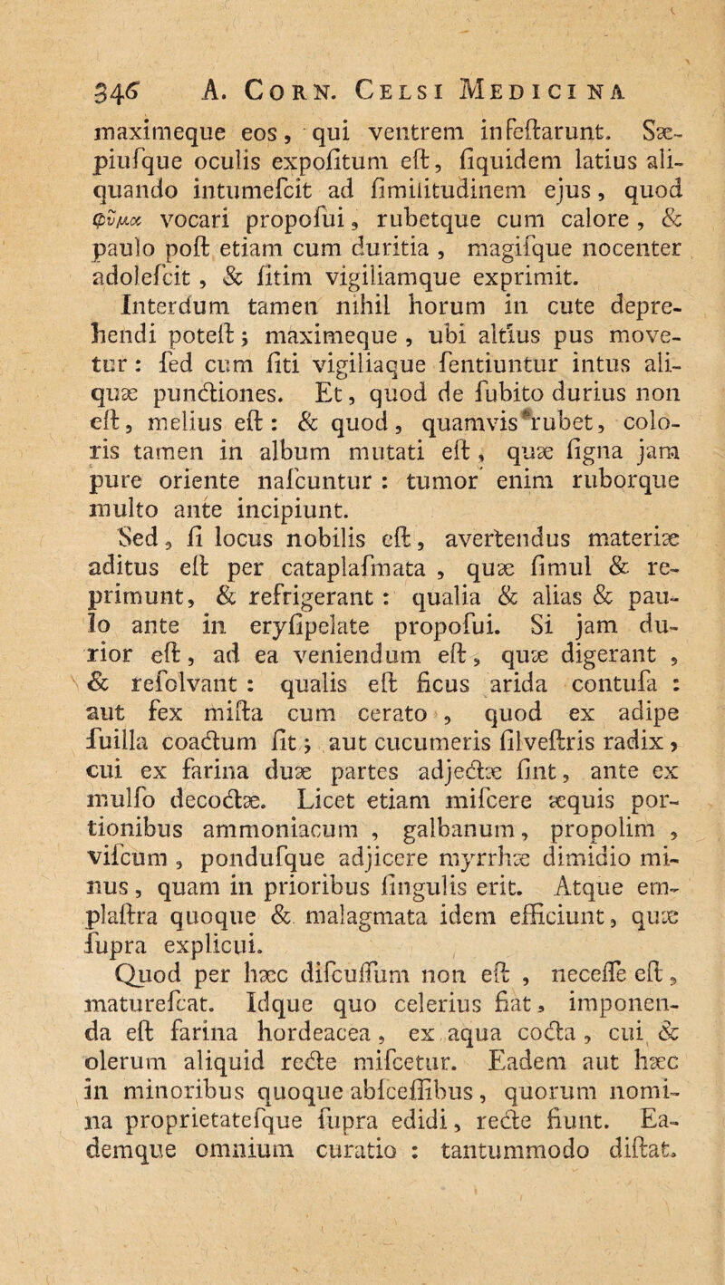 maximeque eos, qui ventrem infcftarunt, Sse- piufque oculis expolitum eft, fiquidem latius ali¬ quando intumefcit ad fimilitudinem ejus, quod (pvfxct vocari propolin, rubetque cum calore , & paulo poft etiam cum duritia , magifque nocenter adolefcit, Sc fitim vigiliamque exprimit. Interdum tamen nihil horum in cute depre¬ hendi poteft; maximeque , ubi altius pus move¬ tur : fed cum liti vigiliaque fentiuntur intus ali¬ quae pundiones. Et, quod de fubito durius non eft3 melius eft: & quod, quamvishrubet, colo¬ ris tamen in album mutati eft , quae ligna jam pure oriente nafcuntur : tumor enim ruborque multo ante incipiunt. Sed, li locus nobilis eft, avertendus materiae aditus eft per cataplafmata , quae limul & re¬ primunt, & refrigerant : qualia & alias & pau¬ lo ante in eryfipelate propofui. Si jam du¬ rior eft, ad ea veniendum eft, quse digerant , & refolvant : qualis eft ficus arida contufa : aut fex mifta cum cerato , quod ex adipe fuilla coadum fit; aut cucumeris filveftris radix 5 cui ex farina du3e partes adjedce fint, ante ex mulfo decodse. Licet etiam mifcere tequis por¬ tionibus ammoniaoum , galbanum, propolim , viicum , pondufque adjicere myrrhse dimidio mi¬ nus , quam in prioribus lingulis erit. Atque em- plaftra quoque Sc malagmata idem efficiunt, qux fupra explicui. Quod per haec difculTum non eft , neceffe eft, maturefcat. Idque quo celerius fiat 3 imponen¬ da eft farina hordeacea, ex aqua coda, cui & olerum aliquid rede mifcetur. Eadem aut hsec in minoribus quoque ablceffibus, quorum nomi¬ na proprietatefque fupra edidi, redde fiunt. Ea- demque omnium curatio : tantummodo diftafc.