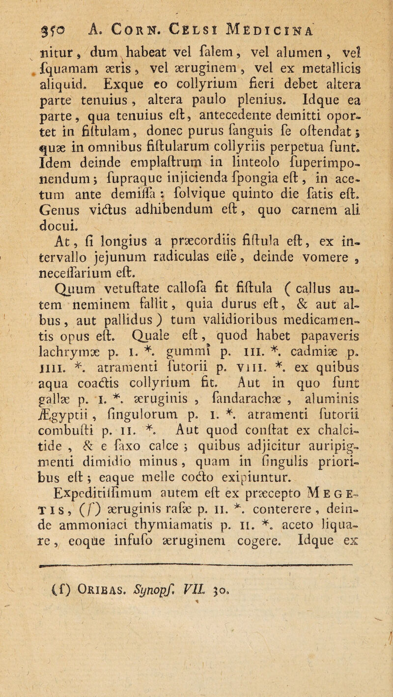 nitur, dum habeat vel falem, vel alumen, vel fquamam seris, vel aeruginem , vel ex metallicis aliquid» Exque eo collyrium fieri debet altera parte tenuius , altera paulo plenius» Idque ea parte, qua tenuius eft, antecedente demitti opor¬ tet in fiftulam, donec purus fanguis fe oftendat» quae in omnibus fiftularum collyriis perpetua funt» Idem deinde emplaftrum in linteolo fuperimpo- nendum j fupraque injicienda fpongia eft , in ace¬ tum ante demiffa : folvique quinto die fatis eft* Genus vidus adhibendum eft, quo carnem ali docui. At 3 fi longius a praecordiis fiftula eft, ex in¬ tervallo jejunum radiculas elle, deinde vomere 9 necelfarium eft. Quum vetuftate callofa fit fiftula ( cajlus au¬ tem neminem fallit, quia durus eft, & aut al¬ bus, aut pallidus) tum validioribus medicamen¬ tis opus eft» Quale eft, quod habet papaveris lachrymx p. I. *. gummi p. ni. * cadmiae p» Illi. *. atramenti futorii p» vm. *. ex quibus aqua coadis collyrium fit. Aut in quo funt gallae p. I. *. aeruginis , fandarachae , aluminis jEgyptii , fingulorum p» i. * atramenti futorii combufti p. ii. Aut quod conftat ex chalci- tide , 8i e faxo calce ; quibus adjicitur auripig¬ menti dimidio minus, quam in lingulis priori¬ bus eft ; eaque meile codo exipiuntur. Expeditilfimum autem eft ex prxcepto Me GE¬ TIS, (/) aeruginis rafie p. n. conterere, dein¬ de ammoniaci. thymiamatis p. n. *. aceto liqua¬ re , eoqiie infufo aeruginem cogere. Idque ex (f) Orxbas. fynopf, VII 30. %