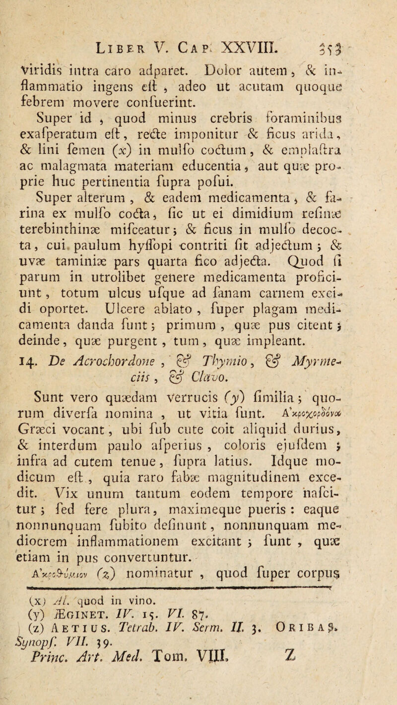 viridis intra caro adparet. Dolor autem , & in* flammatio ingens eft , adeo ut acutam quoque febrem movere confuerint. Super id * quod minus crebris foraminibus exafperatum eft, rede imponitur & ficus arida, & lini femen (V) in mulfo cocftum, & emplaftra ac malagmata materiam educentia , aut quie pro¬ prie huc pertinentia fupra pofui. Super alterum , & eadem medicamenta * & fa¬ rina ex mulfo coda, fic ut ei dimidium refluae terebinthinae mifceaturj & ficus in mulfo decoc¬ ta , cui paulum hyffopi contriti fit adjedum ; & uvae taminiae pars quarta fico adjecfta. Quod (I parum in utrolibet genere medicamenta profici¬ unt , totum ulcus ufque ad fanam carnem exci¬ di oportet. Ulcere ablato , fuper plagam medi¬ camenta danda funt; primum, quae pus citent j deinde, quae purgent , tum, quae impleant. 14. De Acrochordone , £5? Thymio, & Myrme- ciis, oS Clavo. Sunt vero quaedam verrucis (y) fi milia; quo¬ rum diverfa nomina , ut vitia funt. a‘ *Xp0X0p()0V0G Graeci vocant, ubi fub cute coit aliquid durius, & interdum paulo afperius , coloris ejufdem *, infra ad cutem tenue, fupra latius. Idque mo¬ dicum eft , quia raro fabae magnitudinem exce¬ dit. Vix unum tantum eodem tempore iiafci- tur ; fed fere plura, maximeque pueris : eaque nonnunquam fubito defluunt, nonnunquam me¬ diocrem inflammationem excitant 5 funt , quae etiam in pus convertuntur. A 'ytpo&vy.tov (z) nominatur , quod fuper corpu$ {x) AI. 'quod in vino. (y) iEGINET. IV. IS. VI. 87. (z) A et ius. Tetrab. IV. Se/m. II. 3. 0 RI B A ^ Synopf. VII. 39. Prine. Art. Med. Tom. VIIL Z