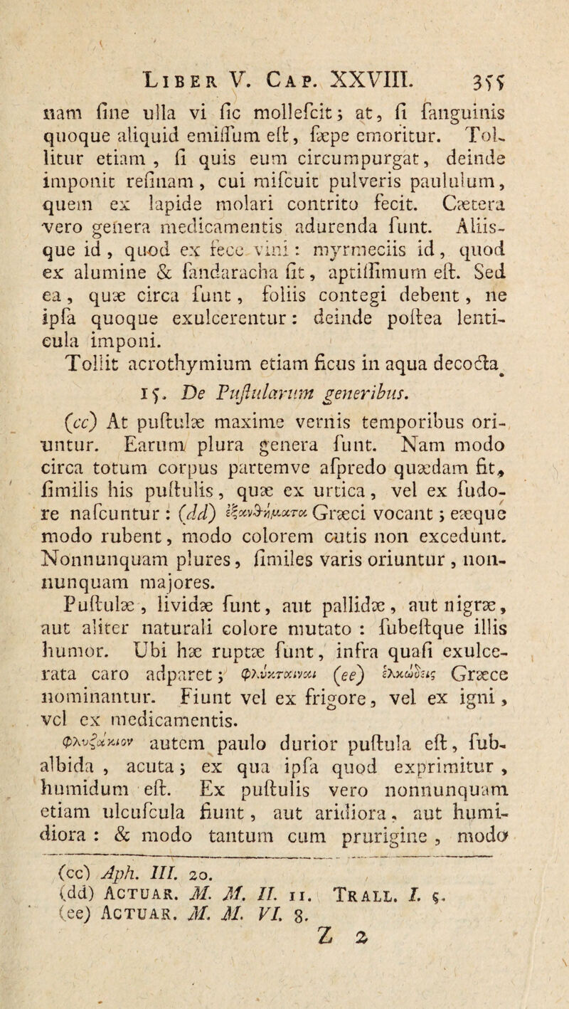 nam fine ulla vi fic mollefcit; at, fi fangumis quoque aliquid emilfum eft, fepe emoritur. ToL litur etiam, fi quis eum circumpurgat, deinde imponit refinam , cui mifcuit pulveris paululum, quem ex lapide molari contrito fecit. Caetera •vero genera medicamentis adurenda funt. Aliis¬ que id , quod ex fece vini: myrmeciis id, quod ex alumine & fandaracha fit, aptiffimum eft. Sed ea, quae circa funt, foliis contegi debent, ne ipfa quoque exulcerentur: deinde poltea lenti¬ cula imponi. Tollit acrothymium etiam ficus in aqua decoda^ If, De Puftnlantm generibus. (cc) At pullulae maxime veritis temporibus ori¬ untur. Earum plura genera funt. Nam modo circa totum corpus partemve afpredo quaedam fit* fimilis his pullulis, quae ex urtica, vel ex fudo- re nafcuntur : (dd) I&Mv-oitkQraeci vocant; eaeque modo rubent, modo colorem cutis non excedunt. Nonnunquam plures, fimiles varis oriuntur , 11011- nunquam majores. Pullulae , lividae funt, aut pallidx, autnigrx, aut aliter naturali colore mutato : fubeftque illis humor. Ubi hae ruptae funt, infra quafi exulce¬ rata caro adparet f (ee') Graece nominantur. Fiunt vel ex frigore, vel ex igni, vel ex medicamentis. qxv&mov autem paulo durior pullula eft, fub- albida , acuta; ex qua ipfa quod exprimitur , humidum eft. Ex pullulis vero nonnunquam etiam ulcufcula fiunt, aut aridiora, aut humi- diora : & modo tantum cum prurigine , modo (cc) Aph. III. 20. (dd) Actuar. M. M, II. 11. Trall. I. 5. (ee) Actuar. M. M. VI. g. Z a