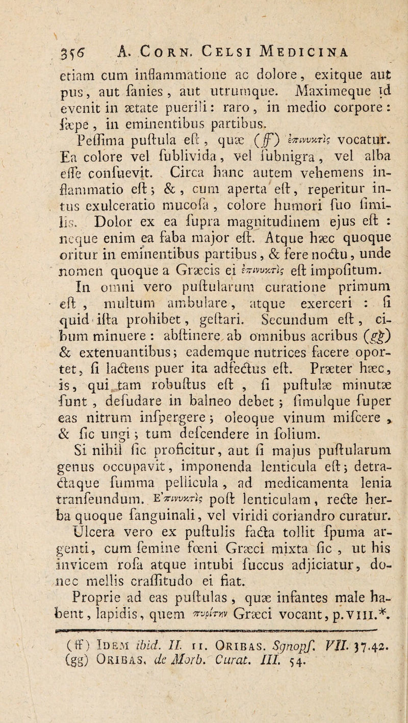 etiam cum inflammatione ac dolore, exitque aut pus, aut fanies , aut utrurnque. Maximeque }d evenit in aetate puerili: raro , in medio corpore : jaepe , in eminentibus partibus. Peflima puftula ePc, quae (jf) iniwxTis vocatur. Ea colore vel fublivida, vel fubnigra, vel alba e fle conluevit. Circa hanc autem vehemens in¬ flammatio eft; &, cum aperta eft, reperitur in¬ tus exulceratio mucofa , colore humori fuo firni- lis. Dolor ex ea fupra magnitudinem ejus eft : neque enim ea faba maior eft. Atque haec quoque oritur in eminentibus partibus , & fere nodu , unde nomen quoque a Graecis ei l-tvwrig eft impolitum. In omni vero pullularum curatione primum eft , multum ambulare, atque exerceri : (i quid ifta prohibet, geftari. Secundum eft, ci¬ bum minuere : abftinere ab omnibus acribus & extenuantibus; eademque nutrices facere opor¬ tet, fi ladens puer ita adfedus eft. Praeter haec, is, qui tam robuftus eft , fi puftulae minutae funt , defudare in balneo debet; fimulque fuper eas nitrum infpergere; oleoque vinum mifcere > & fic ungi; tum defcendere in folium. Si nihil fic proficitur, aut fi majus puftularum genus occupavit, imponenda lenticula eft; detra- daque fumma pellicula, ad medicamenta lenia tranfeundum. eWwrl? poft lenticulam, rede her¬ ba quoque fanguinali, vel viridi coriandro curatur. Ulcera vero ex puftulis fada tollit fpuma ar¬ genti, cum femine foeni Graeci mixta fic , ut his invicem rofa atque intubi fuccus adjiciatur, do¬ nec mellis craffitudo ei fiat. Proprie ad eas puftulas , quae infantes male ha¬ bent, lapidis, quem mpiniv Graeci vocant, p.vm.*. (ff) Idem ibid. II. ii. Qribas. Sgnopf. VII. 37.42. (gg) Oribas, de Morb. Curat. III. 54.