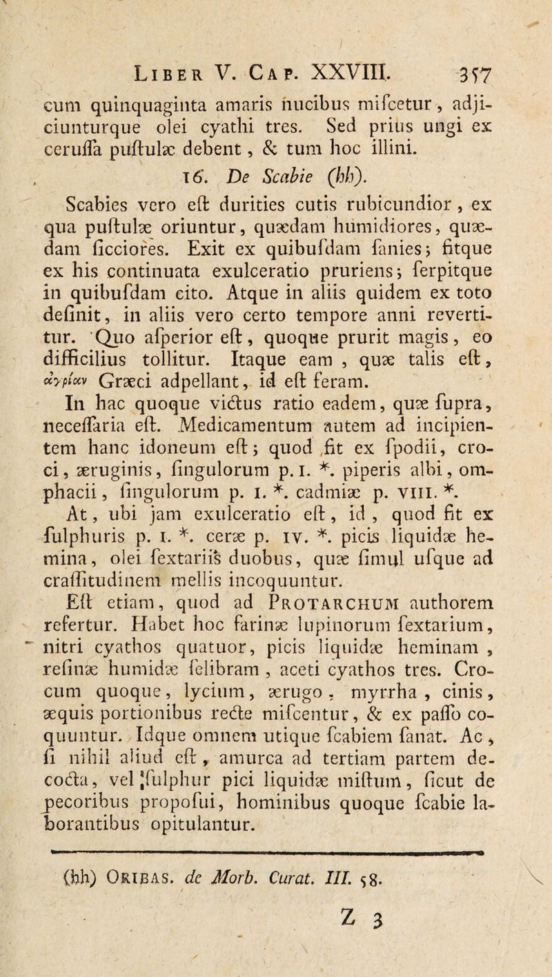 cum quinquaginta amaris nucibus mifcetur, adji- ciunturque olei cyathi tres. Sed prius ungi ex: ceruifa puftulac debent, & tum hoc illini. T 6. De Scabie (hh). Scabies vero eft durities cutis rubicundior, ex qua puftulae oriuntur, quaedam humidiores, quae¬ dam ficciores. Exit ex quibufdam fanies; fitque ex his continuata exulceratio pruriens; ferpitque in quibufdam cito. Atque in aliis quidem ex toto definit, in aliis vero certo tempore anni reverti¬ tur. ‘Quo afperior eft, quoque prurit magis, eo difficilius tollitur. Itaque eam , quae talis eft, uyplxv Graeci adpellant, id eft feram. In hac quoque vidius ratio eadem, quaefupra, neceffaria eft. Medicamentum autem ad incipien¬ tem hanc idoneum eft; quod ,fit ex fpodii, cro¬ ci, aeruginis, fingulorum p. 1. *. piperis albi, om- phacii, fingulorum p. 1. *. cadmiae p. vm. *. At, ubi jam exulceratio eft, id , quod fit ex fulphuris p. 1. *. cerae p. iv. *. picis liquidae he¬ mina, olei fextariis duobus, quas fimijl ufque ad craffitudinem mellis incoquuntur. Eft etiam, quod ad Prgtarchum authorem refertur. Habet hoc farinae lupinorum fextarium, nitri cyathos quatuor, picis liquidae heminam , refinae humidae felibram , aceti cyathos tres. Cro¬ cum quoque , lycium, aerugo . myrrha , cinis , aequis portionibus retfte mifcentur, & ex palfo co¬ quuntur. Idque omnem utique fcabiem fanat. Ac > fi nihil aliud eft , amurca ad tertiam partem de- cocla, veljfulphur pici liquidae miftum, ficut de pecoribus propofui, hominibus quoque fcabie la¬ borantibus opitulantur.