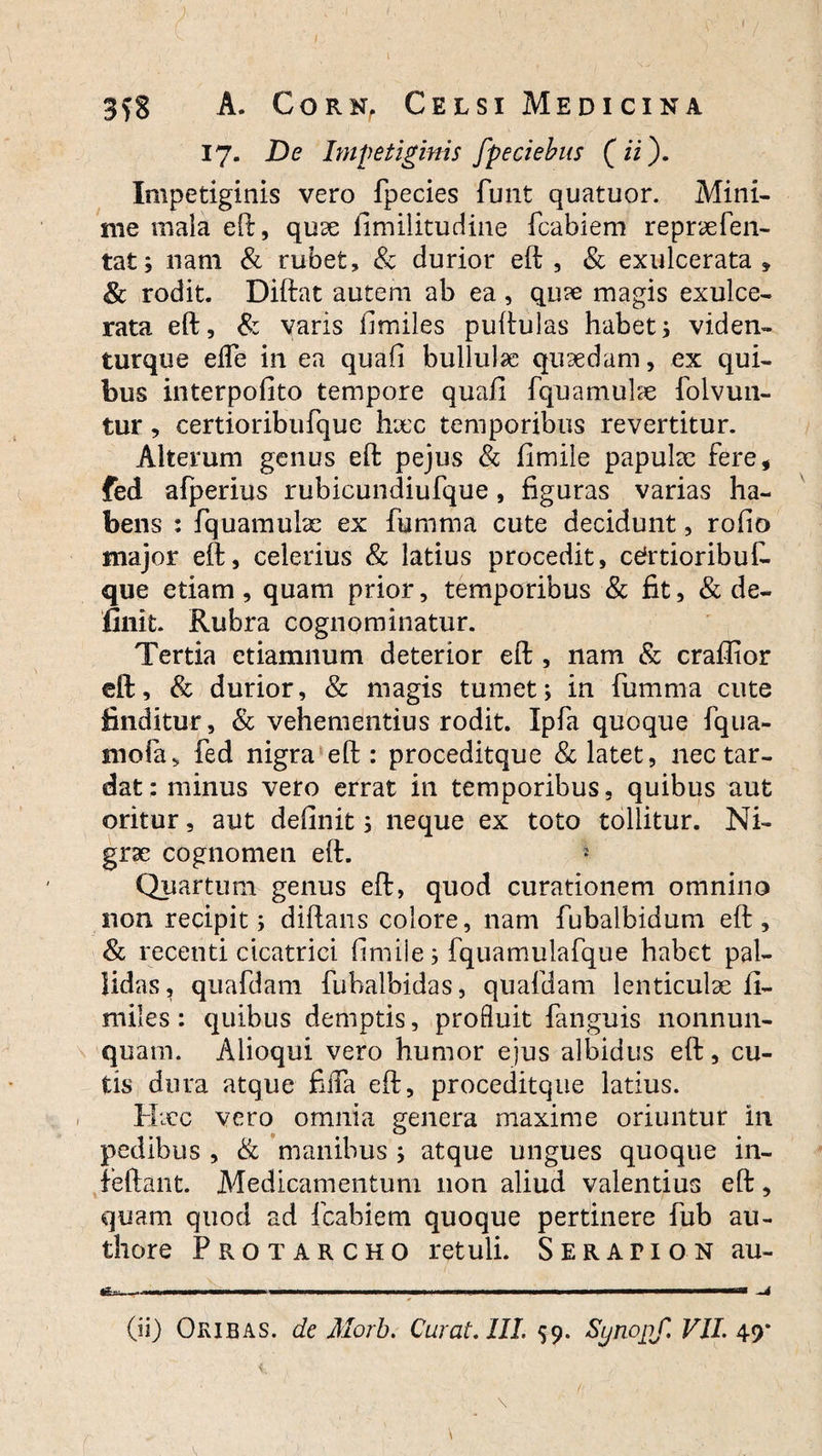17. De Impetiginis fpeciebus (ii). Impetiginis vero fpecies funt quatuor. Mini¬ me mala eft, quse fimilitudine fcabiem reprxfen- tat; nam & rubet, & durior eft , & exulcerata » <& rodit. Diftat autem ab ea , qux magis exulce¬ rata eft, & varis fimiles puftulas habet; viden» turque elfe in ea quafi bullulae quaedam, ex qui¬ bus interpofito tempore quafi fquamulae folvun- tur, certioribufque hxc temporibus revertitur. Alterum genus eft pejus & fimile papulae fere* fed afperius rubicundiufque, figuras varias ha¬ bens : fquamulae ex fumma cute decidunt, rofio major eft, celerius & latius procedit, cefrtioribuC. que etiam, quam prior, temporibus & fit, & de¬ finit. Rubra cognominatur. Tertia ctiamnum deterior eft , nam & craflior eft, & durior, & magis tumet; in fumma cute finditur, & vehementius rodit. Ipfa quoque fqua- rnofa, fed nigra eft: proceditque & latet, nec tar¬ dat : minus vero errat in temporibus, quibus aut oritur, aut definit; neque ex toto tollitur. Ni¬ grae cognomen eft. 5 Quartum genus eft, quod curationem omnino non recipit; diftans colore, nam fubalbidum eft, & recenti cicatrici fimile; fquamulafque habet pal¬ lidas, quafdam fubalbidas, quafdam lenticulae fi¬ miles: quibus demptis, profluit fanguis nonnun- quam. Aiioqui vero humor ejus albidus eft, cu¬ tis dura atque fiiTa eft, proceditque latius. Hxc vero omnia genera maxime oriuntur in pedibus , & manibus ; atque ungues quoque in- feftant. Medicamentum non aliud valentius eft, quam quod ad fcabiem quoque pertinere fub au- thore Pro tarcho retuli. Serapion au-