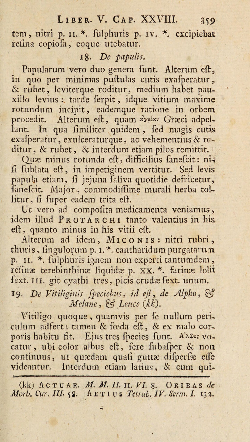 Liber. V. Ca p. XXVIII. 3^9 tem, nitri p. ii.*, fulphuris p. iv. *. excipiebat relina copiofa, eoque utebatur. 18. De papulis. Papularum vero duo genera funt. Alterum efb3 in quo per minimas puftulas cutis exafperatur, & rubet, leviterque roditur, medium habet pau¬ xillo levius ^ tarde ferpit, idque vitium maxime rotundum incipit, eademque ratione in orbem procedit. Alterum eft, quam «Vp»«» Graeci adpel- lant. In qua fi militer quidem , fed magis cutis exafperatur, exulceraturque, ac vehementius & ro¬ ditur, & rubet, & interdum etiam pilos remittit.; Quae minus rotunda eft> difficilius fanefcit: nU fi fublata eft, in impetiginem vertitur. Sed levis papula etiam, fi jejuna ialiva quotidie defricetur, lanefcit. Major, commodiffime murali herba tol¬ litur, fi fuper eadem trita eft. Ut vero ad compofita medicamenta veniamus, idem illud ProtarCHI tanto valentius in his eft, quanto minus in his vitii eft. Alterum ad idem, Miconis: nitri rubri, thuris, fingulorum p. i.*, cantharidum purgatarum p. ii. *. fulphuris ignem non experti tantumdem , refinae terebinthinae liquidae p. XX. *. farinae lolii fext. ni. git cyathi tres, picis crudaefext. unum. 19. De Vitiliginis fpeciebits, id eft% de Alpho, £5? Melane, & Lene e (kk). Vitiligo quoque, quamvis per fe nullum peri¬ culum adfert; tamen & foeda eft, & ex malo cor¬ poris habitu fit. Ejus tres fpecies funt. vo¬ catur , ubi color albus eft, fere fubafper & non continuus, ut quaedam quafi guttae difperfae eife videantur. Interdum etiam latius, & cum qui- (kk) A c t u a r. M. M. II. 11. VI. 8. Oribas de Morik Cur. IIL 5$. A e t i u s» Tetrab. IV. Serm. I. 133. I * ( ' f \ . V  . ■' ) ' ■ ■’ . • ■ ■