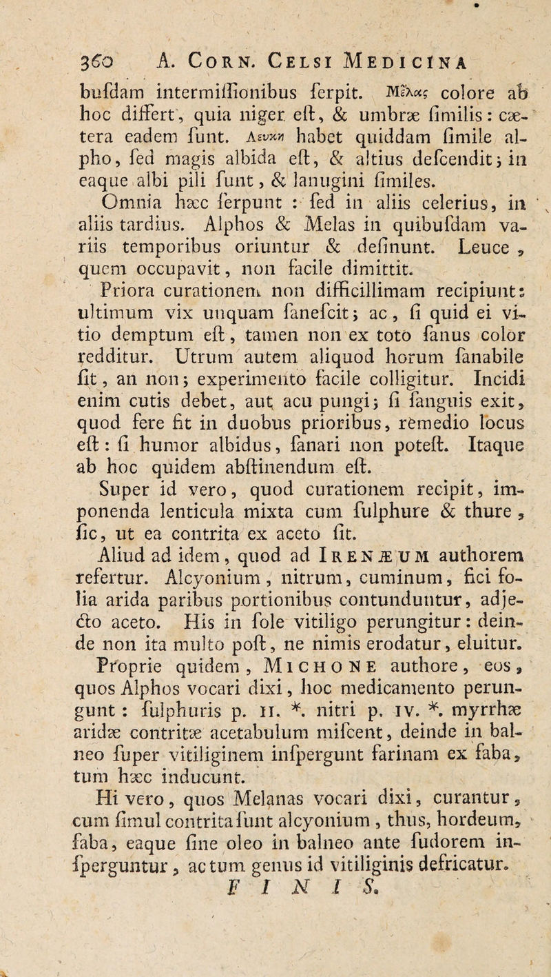 bufdam intermiffionibus ferpit. colore ab hoc differt', quia niger, eft, & umbrae fimilis: cse- tera eadem funt. Aevx» habet quiddam fimile al¬ pho, fed magis albida eft, & altius defeendit 3 ili eaque albi pili funt, & lanugini fimiies. Omnia hsec ferpunt : fed in aliis celerius, ili aliis tardius. Alphos & Melas in quibufdam va¬ riis temporibus oriuntur & delinunt. Leuce , quem occupavit, non facile dimittit. Priora curationem non difficillimam recipiunt: ultimum vix unquam fanefeit, ac, fi quid ei vi¬ tio demptum eft, tamen non ex toto fanus color redditur. Utrum autem aliquod horum fanabile fit, an non; experimento facile colligitur. Incidi enim cutis debet, aut, acu pungis fi fanguis exit, quod fere fit in duobus prioribus, remedio locus eft : fi humor albidus, fanari non poteft. Itaque ab hoc quidem abftinendum eft. Super id vero, quod curationem recipit, im¬ ponenda lenticula mixta cum fulphure & thure , fic, ut ea contrita ex aceto fit. Aliud ad idem, quod ad iRENiEUM authorem refertur. Alcyonium, nitrum, cuminum, fici fo¬ lia arida paribus portionibus contunduntur, adje- &o aceto. His in fole vitiligo perungitur: dein¬ de non ita multo poft, ne nimis erodatur, eluitur. Proprie quidem , M i c H o N E authore , eos , quos Alphos vocari dixi, hoc medicamento perun¬ gunt : fuiphuris p. ii, *. nitri p. iv. *. myrrhae aridae contritae acetabulum milcent, deinde in bal¬ neo fuper vitiliginem infpergunt farinam ex faba, tum haec inducunt. Hi vero, quos Melanas vocari dixi, curantur 9 cum fimul contrita funt alcyonium , thus, hordeum, faba, eaque fine oleo in balneo ante fudorem in- fperguntur, actum genus id vitiliginis defricatur. F I N I S.