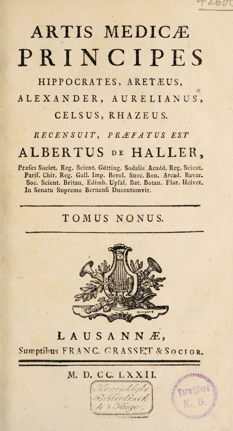 V artis medica; PRINCIPES HIPPOCRATES, ARETiEUS, ALEXANDER, AURELIANUS, CELSUS, RHAZEUS. RECENSUIT, PRjEFATUS EST ALBERTUS de HALLER» Prcefes Societ. Reg. Scient. Gotting. Sodalis Acadd. Reg. Scient. Parif. Chir. Reg. Gail. Imp. Berol. Suec. Bon. Arcad. Bavar. Soc. Scient. Britan. Edimb. Upfal. Bat. Botan. Flor. Helvet. In Senatu Supremo Bernenfi Ducentumvir. TOMUS NONUS. LAUSANNiE, Sumptibus FRANC. CRASSET SSocior. M. D. CC. LXXII.