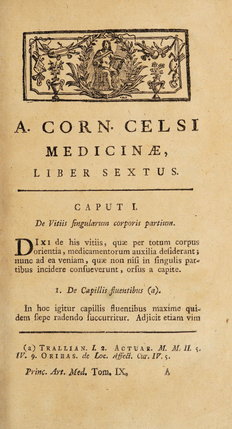 A. CORN- CELSI MEDICINA, LIBER SEXTUS. C A P U T I. De Vitiis fingularum corporis partium. DIXI de his vitiis* qiise per totum corpus orientia* medicamentorum auxilia defiderant; nunc ad ea veniam, quae non nift in fingulis par* tibus incidere confueverunt, orfus a capite. I. De Capillis fluentibus (a). In hoc igitur capillis fluentibus maxime quL dem faepe radendo fuccurritur. Adjicit etiam vim ijpjrriifiii *rrwia*+*j ti i 1111» immmmrSasatammmmmmmtmmmmmmmmrnmKtmmmmm» (a) Trallian. /. 3. A c t v a r. M. 3L II ^ IV» 9. Oribas. de Loc. Affett. Cur, IV. Frinc. Art, Med* Tom* IX, A 1