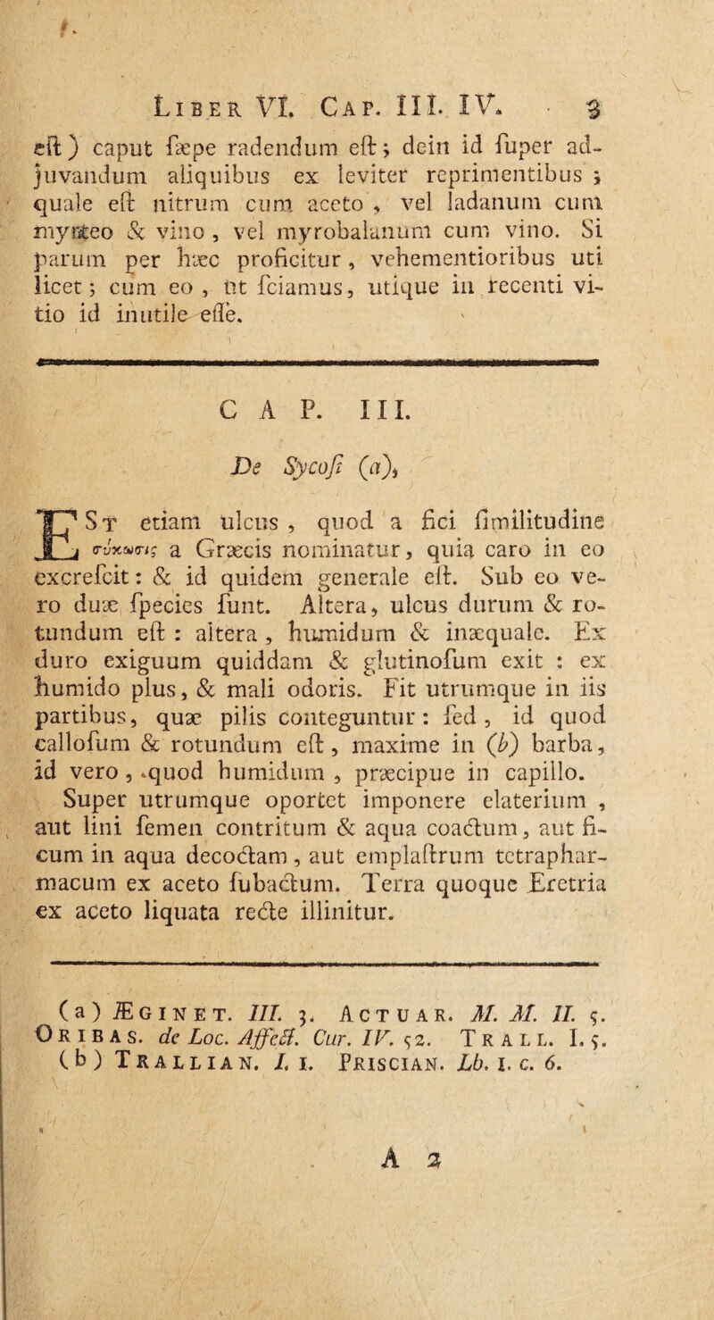 eft) caput faepe radendum eft; dein id fuper ad¬ juvandum aliquibus ex leviter reprimentibus ; quale eft nitrum cum aceto , vel ladanum cum mytifceo & vino , vel myrobalanum cum vino. Si parum per haec proficitur, vehementioribus uti licet; cum eo, ut fciamus, utique iu. recenti vi¬ tio id inutile efle. 1 _ ■. ‘ GAP. III. De Sycojt (u), E St etiam ulcus , quod a fici fimilitudine (rvytto <rig a Graecis nominatur, quia caro in eo excrefcit: & id quidem generale eft. Sub eo ve¬ ro duae, fpecies fiunt. Altera, ulcus durum & ro¬ tundum eft : altera , humidum & inaequale. Ex duro exiguum quiddam & glutinofum exit : ex humido plus, & mali odoris. Fit utrumque in iis partibus, quae pilis conteguntur: fied , id quod callofium & rotundum eft, maxime in (b) barba, id vero , .quod bumidum , praecipue in capillo. Super utrumque oportet imponere elaterium , aut lini femen contritum & aqua coadum, aut fi¬ cum in aqua decodam, aut emplaftrum tetraphar¬ macum ex aceto fubadum. Terra quoque Tretria ex aceto liquata rede illinitur. (a) JEginet. III. 3. Actuar. M. M. II. $. Oribas. de Loc. Affeti. Cur. IV. s 2. Trall. I. (b) Trallian. L i. Priscian. Lb. 1. c. 6. s, « / 1 t .