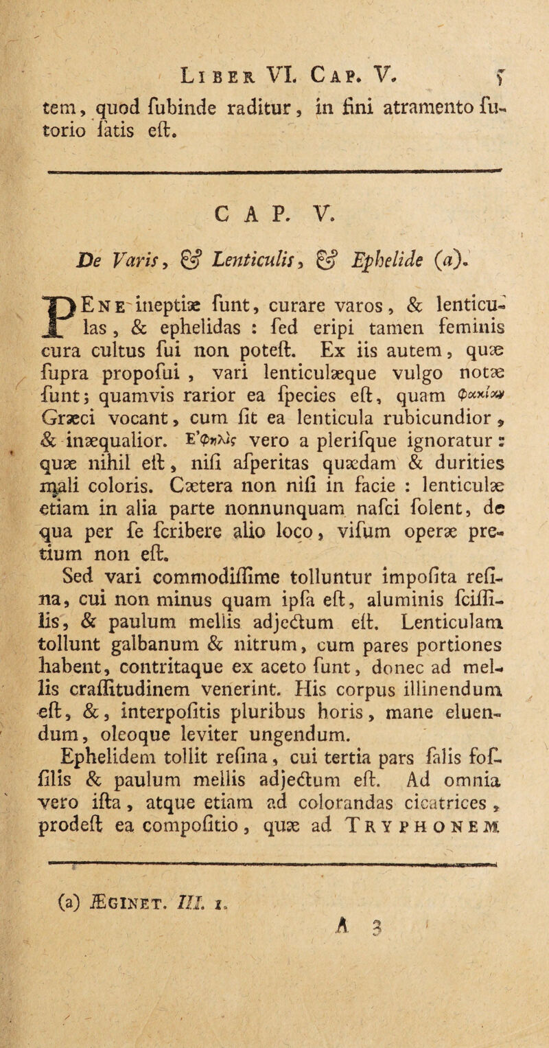 tem, quod fubinde raditur, in fini atramento fu- torio latis eft. C A P. V. De Varis, & Lenticulis, & Ephelide (a), PENE itieptix funt, curare varos, & lenticu- las , & ephelidas : fed eripi tamen feminis cura cultus fui non poteft. Ex iis autem, quse fupra propofui , vari lenticulaeque vulgo notae funt; quamvis rarior ea fpecies eft, quam P**»** Graeci vocant, cum fit ea lenticula rubicundior 9 <& inaequalior. vero a plerifque ignoratur: quae nihil eft, nifi afperitas qusedam & durities iqali coloris. Cxtera non nifi in facie : lenticulae etiam in alia parte nonnunquam nafci folent, de qua per fe fcribere alio loco, vifum operae pre¬ tium non eft. Sed vari commodiflime tolluntur impofita refi- na, cui non minus quam ipfa eft, aluminis fciffi- lis, & paulum mellis adje&um eft. Lenticulam tollunt galbanum & nitrum, cum pares portiones habent, contritaque ex aceto funt, donec ad mel¬ lis craffitudinem venerint. His corpus illinendum eft, &, interpofitis pluribus horis, mane eluen¬ dum, oleoque leviter ungendum. Ephelidem tollit refina, cui tertia pars falis fof. filis & paulum mellis adjedum eft. Ad omnia vero ifta, atque etiam ad colorandas cicatrices , prodeft ea compofitio, quae ad Tryphonem A 3 v-' (a) JEginet. IIL io i