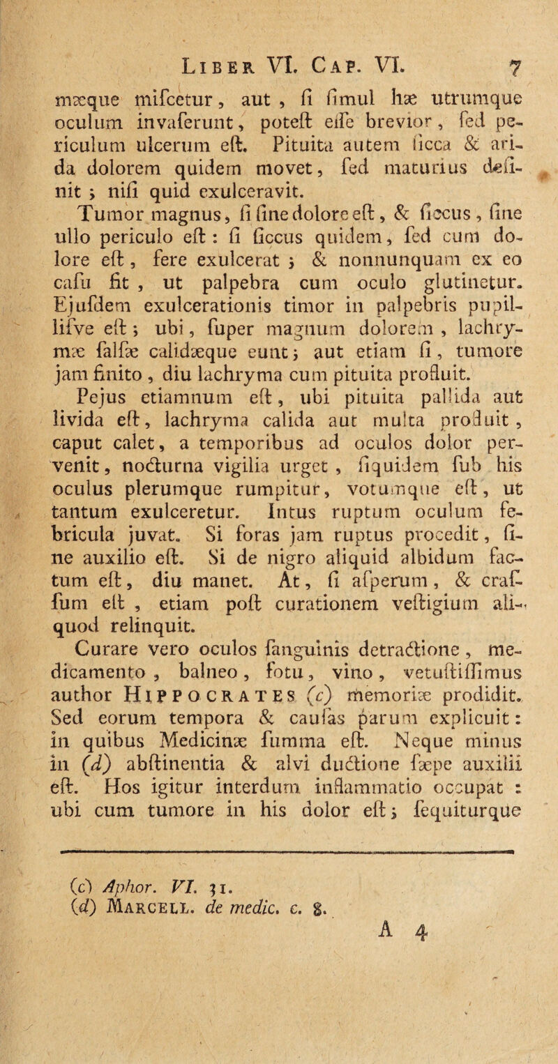 mseque mifcetur, aut , fi fimul hae utrumque oculum invaferunt, poteft eife brevior, fed pe¬ riculum ulcerum eft. Pituita autem ficca & ari¬ da dolorem quidem movet, fed maturius ikfi- nit i nifi quid exulceravit. Tumor magnus, fi fine dolore eft, & fiecus, fine ullo periculo eft: fi ficcus quidem, fed cum do¬ lore eft , fere exulcerat 5 & nonnunquam ex eo cafu fit , ut palpebra cum oculo glutinetur. Ejufdem exulcerationis timor in palpebris pupil- lifve eft ; ubi, fuper magnum dolorem , lachry- m?e falfse calidseque eunt; aut etiam fi, tumore jam finito , diu lachryma cum pituita profluit. Pejus etiamnum eft, ubi pituita pallida aut livida eft, lachryma calida aut multa profluit, caput calet, a temporibus ad oculos dolor per¬ venit, nodmrna vigilia urget, fiquidem fub his oculus plerumque rumpitur, votumque eft, ut tantum exulceretur. Intus ruptum oculum fe¬ bricula juvat. Si foras jam ruptus procedit, fi¬ ne auxilio eft. Si de nigro aliquid albidum fac¬ tum eft, diu manet. At, fi afperum, & crafi. fum eft , etiam poft curationem veftigium ali¬ quod relinquit. Curare vero oculos fanguinis detradtione , me¬ dicamento , balneo, fotu, vino, vetuftifiimus author Hippocrates (c) riiemorne prodidit. Sed eorum tempora & caulas parum explicuit: in quibus Medicinse fumma eft. Neque minus in Cd) abftinentia & alvi du&ione fsepe auxilii eft. Hos igitur interdum, inflammatio occupat : ubi cum tumore in his dolor eft; fequiturque (c) Aphor. VI. 31. id) Marcell. de medie, c. g.