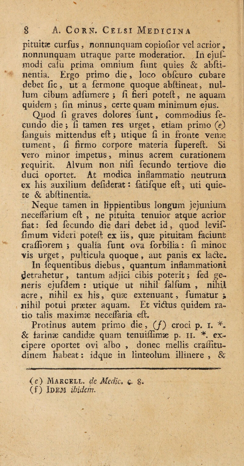 8 A. Corn. Celsi Medicina pituitae curfus , nonnunquam copiofior vel acrior, nonnunquam utraque parte moderatior. In ejuf. modi calix prima omnium funt quies 8c abfti- nentia. Ergo primo die, loco obfcuro cubare debet fic, ut a fermone quoque abftineat, nul¬ lum cibum adfumere > fi fieri poteft, ne aquam quidern ; fin minus, certe quam minimum ejus. Quod fi graves dolores funt 9 commodius fe¬ cundo die; fi tamen res urget, etiam primo (e) fanguis mittendus eft; utique fi in fronte venae tument, fi firmo corpore materia fupereft. Si vero minor impetus, minus acrem curationem requirit. Alvum non nifi fecundo tertiove die duci oportet. At modica inflammatio neutrum ex his auxilium defiderat: fatifque eft, uti quie¬ te & abftinentia. Neque tamen in lippientibus longum jejunium necelfarium eft , ne pituita tenuior atque acrior fiat: fed fecundo die dari debet idv quod levif- fimum videri poteft ex iis, quae pituitam faciunt craffiorem ; qualia funt ova forbiiia: fi minor vis urget, pulticula quoque , aut panis ex lade» In fequentibus diebus, quantum inflammationi Retrahetur, tantum adjici cibis poterit; fed ge¬ neris ejufdem : utique ut nihil falfum , nihil acre, nihil ex his, quae extenuant, fumatur 3, nihil potui praeter aquam. Et vi&us quidem ra¬ tio talis maximae neceffaria eft. Protinus autem primo die, (/) croci p. i. & larinae candidae quam tenuiffimae p. n. *. ex¬ cipere oportet ovi albo , donec mellis craffitu- dinem habeat: idque in linteolum illinere , & (e) Makcell. de Medie, q. g. (f) Idem ibidem.