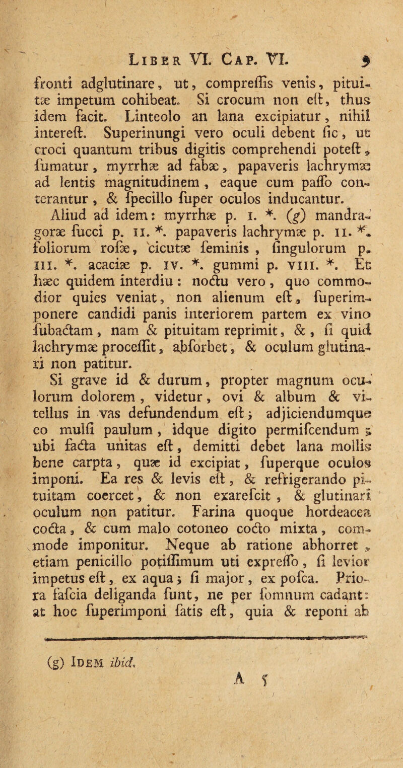 fronti adglutinare, ut, compreflis vents, pitui- tx impetum cohibeat. Si crocum non eit, thus idem facit. Linteolo an lana excipiatur, nihil intereft. Superinungi vero oculi debent fic, ut croci quantum tribus digitis comprehendi poteft * fumatur, myrrhse ad fabae, papaveris iachrymas ad lentis magnitudinem , eaque cum paifo con¬ terantur , & fpecillo fuper oculos inducantur. Aliud ad idem: myrrhae p. i. *. (g) mandra¬ gorae fucci p. n. *. papaveris lachrymse p. n. ** foliorum rofie, cicutae feminis , fingulorum p. III. *. acaciae p. iv. *. gummi p. vm. *. Et haec quidem interdiu : nodu vero , quo commo¬ dior quies veniat, non alienum eft 9 fuperim- ponere candidi panis interiorem partem ex vino fubadam , nam & pituitam reprimit, & , fi quid lachrymae proceffit, ajbforbet, & oculum glutina¬ ri non patitur. Si grave id & durum, propter magnum ocu¬ lorum dolorem, videtur, ovi & album & vi¬ tellus in vas defundendum eft s adjiciendumque eo mulfi paulum , idque digito permifcendum > ubi fada unitas eft, demitti debet lana mollis bene carpta, quae id excipiat, fuperque oculos imponi. Ea res & levis eft, & refrigerando pi¬ tuitam coercet , & non exarefcit , & glutinari oculum non patitur. Farina quoque hordeacea coda, & cum malo cotoneo codo mixta, com¬ mode imponitur. Neque ab ratione abhorret „ etiam penicillo potiffimum uti expreflo, fi levior impetus eft, ex aqua; fi major, ex pofca. Prio¬ ra fafcia deliganda funt, ne per fomnum cadant: at hoc fuperimponi fatis eft, quia & reponi ab . — .i mmmmmamr —n-——■—-————- ■ —— 1,» ' uu ~Qi ui ■■jrrmmrrrn-'