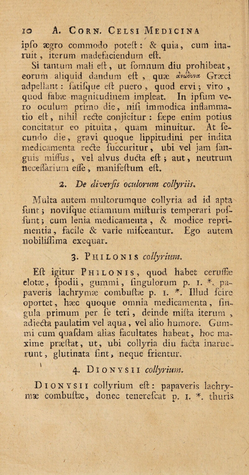 Ipfo aegro commodo poteft : & quia, cum ina~ ruit, iterum madefaciendum efi. Si tantum mali eft, ut fonimmi diu prohibeat 9 eorum aliquid dandum eft , quae dv^wcc Graeci adpellant: (atifque eft puero, quod ervi; viro , quod fabae magnitudinem impleat. In ipfum ve¬ ro oculum primo die, nifi immodica inflamma¬ tio eft, nihil rede conjicitur : fepe enim potius concitatur eo pituita, quam minuitur. At fe¬ cundo die, gravi quoque lippitudini per indita medicamenta recte fuccuritur, ubi vel jam fan- guis rniffus, vei alvus duda eft ; aut , neutrum tieceilarlum efle , mamfeftum eft. 2. De di ver jis oculorum collyriis* Multa autem multorumque collyria ad id apta funt; novifque etiamnum mifturis temperari pof- lunt; cum lenia medicamenta, & modice repri¬ mentia , facile & varie mifceantur. Ego autem nobiliillma exeqiiar. 3. Philonis collyrium. Eft igitur Philonis, quod habet ceruflb elotce, fpodii, gummi, fingulorum p. 1. '*v pa¬ paveris lachrymas combuftse p. 1. *. Illud fcire oportet, hxc quoque omnia medicamenta, lin¬ gula primum per fe teri, deinde mifta iterum , ad i e da paulatim vel aqua , vel alio humore. Gum- mi cum quafdam alias facultates habeat, hoc ma¬ xime prseftat, ut, ubi collyria diu fada inarue^ runt, glutinata ftnt, neque frientur. \ 1 •• •' • f.y ' y--v >• * • 4. Dionysii collyrium. Di 0 n Y s i I collyrium eft : papaveris lachry-