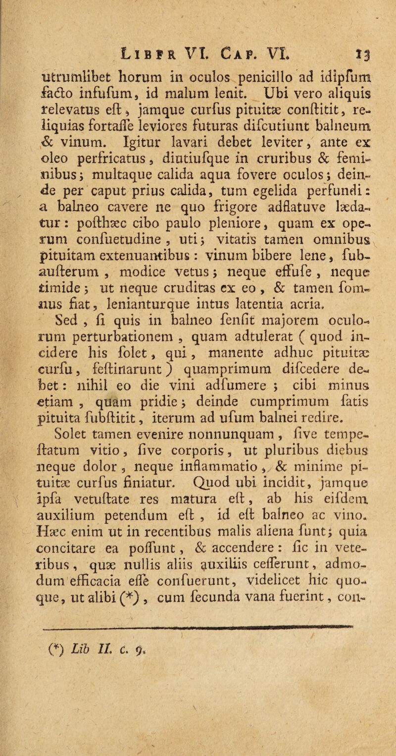 ufcrumlibet horum in oculos penicillo ad idipfum fadlo infufum, id malum lenit. Ubi vero aliquis relevatus eft, jamque curfus pituitae conftitit, re¬ liquias fortaiTe leviores futuras difcutiunt balneum & vinum. Igitur lavari debet leviter, ante ex oleo perfricatus, diutiufque in cruribus & femi¬ nibus i multaque calida aqua fovere oculos; dein¬ de per caput prius calida, tum egelida perfundi: a balneo cavere ne quo frigore adflatuve laeda¬ tur : pofthaec cibo paulo pleniore, quam ex ope¬ rum confuetudine , uti > vitatis tamen omnibus pituitam extenuantibus: vinum bibere lene, fub- aufterum , modice vetus; neque effufe , neque timide 5 ut neque cruditas ex eo , & tamen fom- nus fiat, lenianturque intus latentia acria. Sed , fi quis in balneo fenfit majorem oculo¬ rum perturbationem , quam adtulerat ( quod in¬ cidere his folet, qui, manente adhuc pituitae curfu, feftiiiarunt) quamprimum dilcedere de¬ bet : nihil eo die vini adfumere ; cibi minus etiam , quam pridiej deinde cumprimum fatis pituita fubftitit, iterum ad ufum balnei redire. Solet tamen evenire nonnunquam , fi ve ternpe- {fatum vitio, five corporis, ut pluribus diebus neque dolor , neque inflammatio, & minime pi¬ tuitae curfus finiatur. Quod ubi incidit, jamque ipfa vetulfate res matura eft, ab his eifdera auxilium petendum eft , id eft balneo ac vino. Haec enim ut in recentibus malis aliena funt; quia concitare ea polfunt, & accendere: fic in vete¬ ribus , quae nullis aliis auxiliis ceflerunt, admo¬ dum efficacia ede confuerunt, videlicet hic quo¬ que, ut alibi (*) , cum fecunda vana fuerint, con-