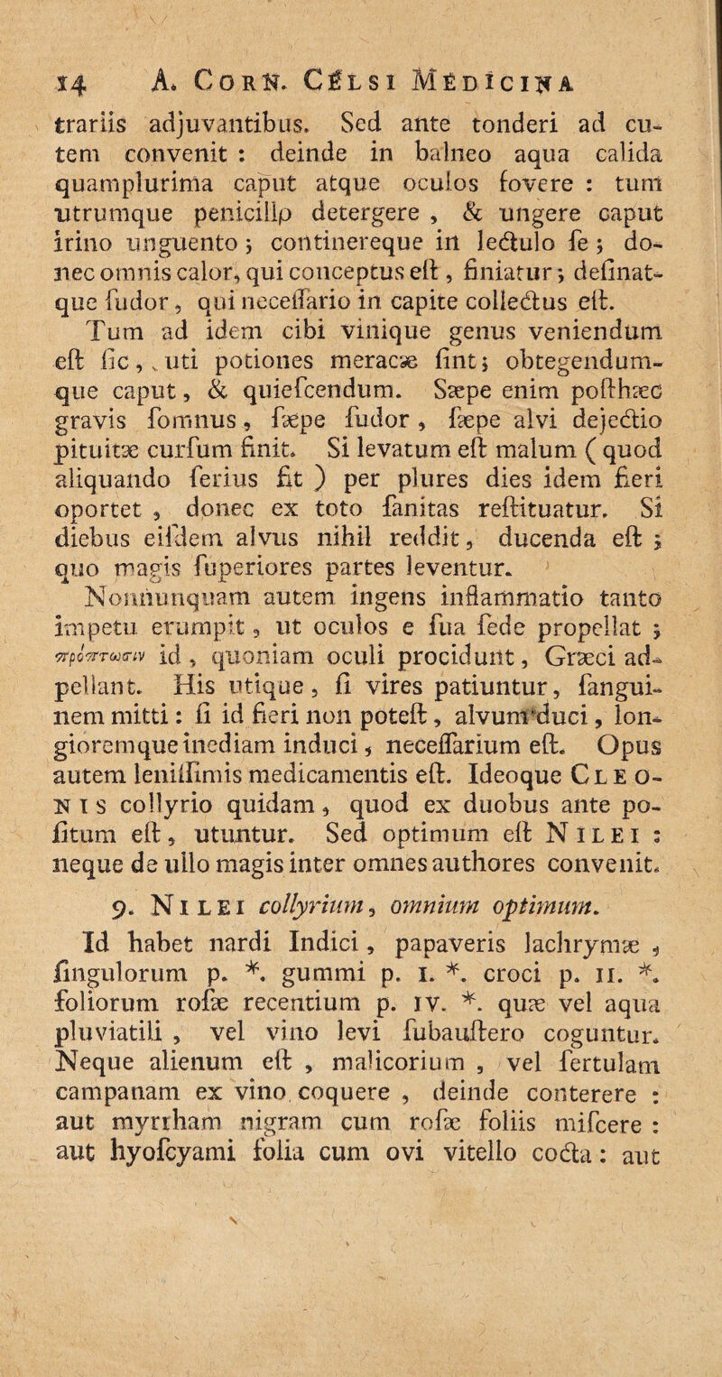 irariis adjuvantibus. Sed ante tonderi ad cu¬ tem convenit : deinde in balneo aqua calida quam plurima caput atque oculos fovere : tum utrumque peniciilp detergere , & ungere caput irino unguento 5 continereque in ledulo fe ; do¬ nec omnis calor, qui conceptus eft, finiatur *, definat- que fudor, qui neceiTario in capite colledus eft. Tum ad idem cibi vinique genus veniendum eft fic,vuti potiones meraca fint; obtegendum- que caput, & quiefcendum. Saepe enim pofthaec gravis fo unius, faepe fudor , faepe alvi dejedio pituitae curfum finit. Si levatum eft malum ( quod aliquando ferius fit ) per plures dies idem fieri oportet 3 donec ex toto fanitas reftituatur. Si diebus eifdem alvus nihil reddit, ducenda eft 5 quo magis fuperiores partes leventur. Nonhunquam autem ingens inflammatio tanto impetu erumpit, ut oculos e fu a fede propellat y -TrpoTrTojtnv id, quoniam oculi procidunt, Graeci ad- pellant. His utique, fi vires patiuntur, fangui- nem mitti: 11 id fieri non poteft, alvum *duci, Ion- gioremque inediam induci, neceffarium eft. Opus autem leniifimis medicamentis eft. Ideoque Cleo¬ nis collyrio quidam, quod ex duobus ante po¬ li tum eft, utuntur. Sed optimum eft Nilei : neque de ullo magis inter omnes authores convenit, 9. Nilei collyrium, omnium opimum. Id habet nardi Indici, papaveris lachrymae , lingulorum p. *. gumini p. 1. *. croci p. 11. foliorum rofae recentium p. iv. *. quae vel aqua pluviatili , vel vino levi fubauftero coguntur. Neque alienum eft , malicorium , vel fertulam campanam ex vino coquere , deinde conterere : aut myrrham nigram cum rofae foliis mifcere : aut hyofcyami folia cum ovi vitello coda: aut