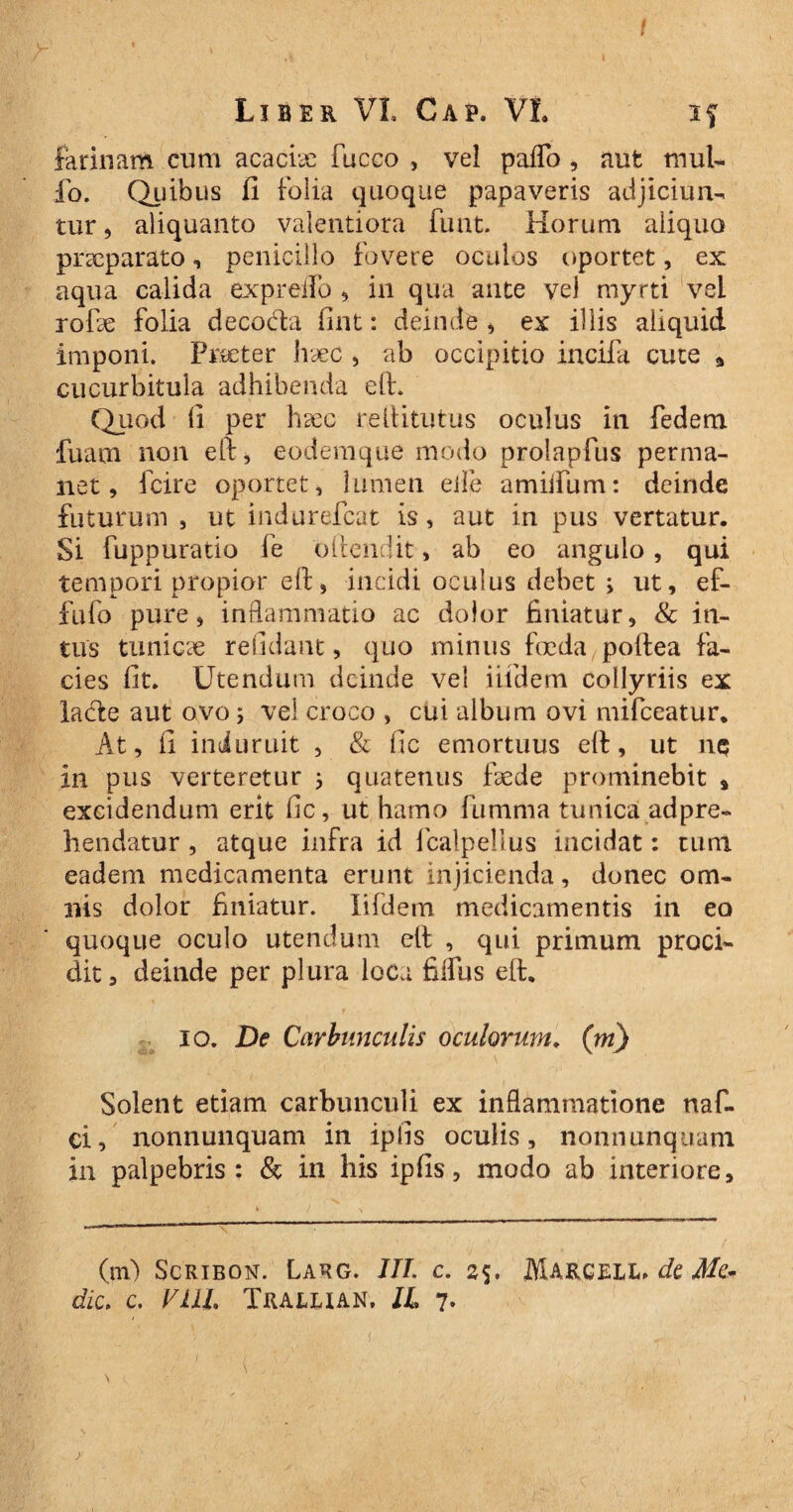 farinam cum acaciae fucco , vel paffo, aut mul¬ lo. Quibus fi folia quoque papaveris adjiciun¬ tur , aliquanto valentiora fuat. Horum aliquo praeparato, penicillo fovere oculos oportet, ex aqua calida ex p reflo , in qua ante vel myrti vel rofe folia decoda fint: deinde , ex illis aliquid, imponi. Praeter haec , ab occipitio incila cute a cucurbitula adhibenda eft. Quod (i per hsec reftitutus oculus in fedem fuam non eft, eodemque modo proiaplus perma¬ net, fcire oportet, lumen eife amiifum: deinde futurum , ut indurefcat is, aut in pus vertatur. Si fuppuratio fe oftendit, ab eo angulo , qui tempori propior eft, incidi oculus debet ; ut, ef- fufo pure, inflammatio ac dolor finiatur, & in¬ tus tunicce relidant, quo minus foeda,poftea fa¬ cies lit. Utendum deinde vel iifdem collyriis ex lade aut ovo vel croco , cui album ovi mifceatur. At, fi induruit , & fic emortuus eft, ut nq in pus verteretur ; quatenus ffede prominebit * excidendum erit fic, ut hamo fiimma tunica adpre- hendatur, atque infra id fcalpellus incidat: tum eadem medicamenta erunt injicienda, donec om¬ nis dolor finiatur. Iifdem medicamentis in eo quoque oculo utendum eft , qui primum proci¬ dit, deinde per plura loca filius eft. io. De Carbunculis oculorum. (m) Solent etiam carbunculi ex inflammatione naf- ci, nonnunquam in iplis oculis, nonnunquam in palpebris: & in his ipfis, modo ab interiore. (m) Scribon. Larg. III. c. 25. Marcell, de Me¬ die. c. Vili. Trallian, IL 7* t