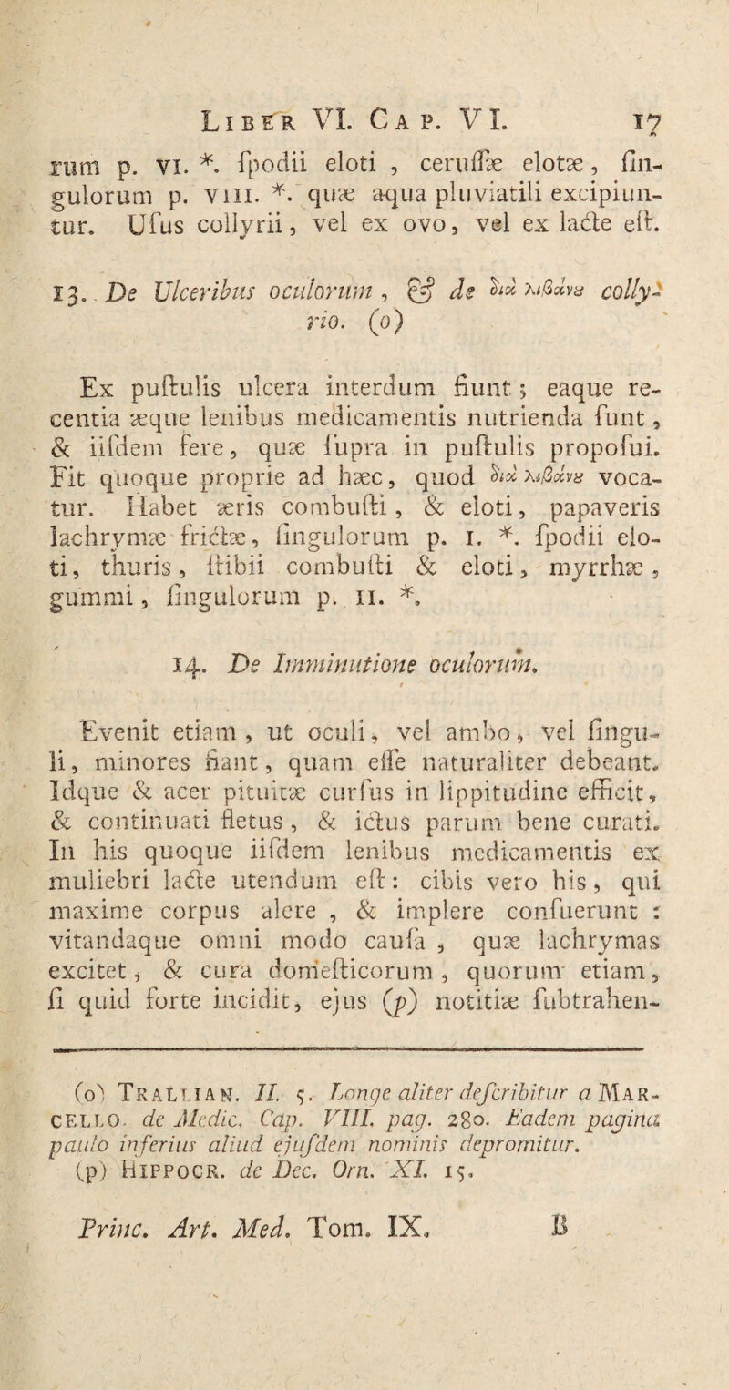 nmi p. vi. *. fpodii eloti , ce rufe elotse, Un¬ gulorum p. vili. *. quae aqua pluviatili excipiun¬ tur. Ufus collyrii, vel ex ovo, vel ex lade eft. 13..De Ulceribus oculorum, & de colly¬ rio. (0) Ex puftulis ulcera interdum fiunt•> eaque re¬ centia seque lenibus medicamentis nutrienda funt, & iifdem fere, qute fupra in puftulis propofui. Fit quoque proprie ad haec, quod W voca¬ tur. Habet seris combufti, & eloti, papaveris lachrymse fricbe, Ungulorum p. 1. *. fpodii elo- ti, thuris, ftibii combufti & eloti, myrrhse 3 gummi, fingulorum p. 11. *. 14. De Imminutione oculorum. 1 Evenit etiam, ut oculi, vel ambo, vel Ungu¬ li, minores fiant, quam e fle naturaliter debeant. Idque & acer pituitae curfus in lippitudine efficit, & continuati fletus, & iclus parum bene curati. In his quoque iifdem lenibus medicamentis ex muliebri lade utendum eft: cibis vero his, qui maxime corpus alere , & implere confuerunt : vitandaque omni modo caufa , quse lachrymas excitet, & cura domefticorum , quorum' etiam, fi quid forte incidit, ejus (p) notitiae fubtrahen- (0) Tralliau. II Longe aliter defer ibit ur a Mar¬ cello de Medie. Cap. VIII, pag. 280. Eadem popina paulo inferius aliud ejufdem nominis depromitur. (p) Hxppocr. de Dee. Orn. XI. 15. Prine. Art. Med. Tom. IX,