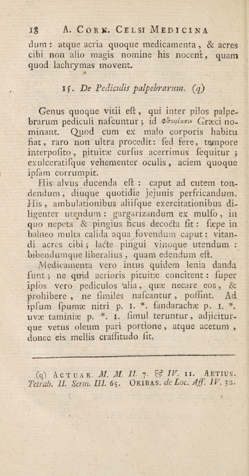 dum : atque acria quoque medicamenta, & acres cibi non alio magis nomine his nocent, quam quod lachrymas movent. * if. De Pediculis palpebrarum, (q) Genus quoque vitii efi:, qui inter pilos palpe¬ brarum pediculi nafcuntur 3 id Q&uptocw Graeci no¬ minant. Quod cum ex malo corporis habitu fiat, raro 11011 ultra procedit: fed fere, tempore interpofito, pituitae curfus acerrimus fequitur 3 exui cerati fque vehementer oculis, aciem quoque ipfam corrumpit. His alvus ducenda eft : caput ad cutem ton¬ dendum, diuque quotidie jejunis perfricandum. His , ambulationibus aliifque exercitationibus di¬ ligenter utendum : gargarizandum ex mulio, in quo nepeta & pinglus ficus decoda fit: fiepe in balneo multa calida aqua fovendum caput: vitan¬ di acres cibi 3 lade pingui vinoque utendum : bibendumque liberalius, quam edendum eft. Medicamenta vero intus quidem lenia danda funt 3 ne quid acrioris pituitae concitent : fuper ipfos vero pediculos !alia, quae necare eos, & prohibere , ne fi miles nafcantur , poilint. Ad ipfum fpurnae nitri p. 1. *. fandarachae p. 1. *. uvae taminiae p. *. 1. fimul teruntur, adjicitur- que vetus oleum pari portione , atque acetum , donec eis mellis crafiitudo fit. (q) Actuar. M. M D. 7. 6? IV- II. Aetius. Tetrab. II. Serrn. III. 65. Oribas. de Loc, Aff. IV. 33. / »